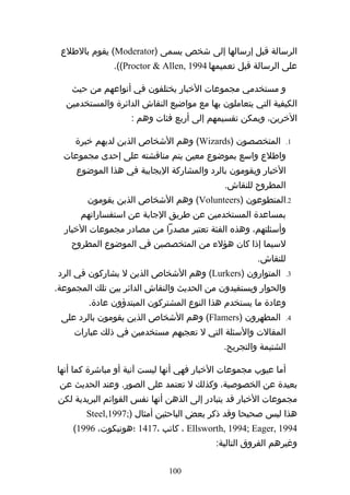‫الرسالة قبل إرسالها إلى شخص يسمى )‪ (Moderator‬يقوم بالطلع‬
               ‫على الرسالة قبل تعميمها 4991 ,‪.((Proctor & Allen‬‬

    ‫و مستخدمي مجموعات الخبار يختلفون في أنواعهم من حيث‬
   ‫الكيفية التي يتعاملون بها مع مواضيع النقاش الدائرة والمستخدمين‬
                    ‫الخرين، ويمكن تقسيمهم إلى أربع فئات وهم :‬

     ‫المتخصصون )‪ (Wizards‬وهم الشخاص الذين لديهم خبرة‬            ‫1.‬

  ‫واطلع واسع بموضوع معين يتم مناقشته على إحدى مجموعات‬
     ‫الخبار ويقومون بالرد والمشاركة اليجابية في هذا الموضوع‬
                                             ‫المطروح للنقاش.‬
        ‫2.المتطوعون )‪ (Volunteers‬وهم الشخاص الذين يقومون‬
      ‫بمساعدة المستخدمين عن طريق الجابة عن استفساراتهم‬
  ‫وأسئلتهم، وهذه الفئة تعتبر مصدرا من مصادر مجموعات الخبار‬
    ‫لسيما إذا كان هؤلء من المتخصصين في الموضوع المطروح‬
                                                      ‫للنقاش.‬
‫المتوارون )‪ (Lurkers‬وهم الشخاص الذين ل يشاركون في الرد‬          ‫3.‬

‫والحوار ويستفيدون من الحديث والنقاش الدائر بين تلك المجموعة.‬
         ‫وعادة ما يستخدم هذا النوع المشتركون المبتدؤون عادة.‬
 ‫المطهرون )‪ (Flamers‬وهم الشخاص الذين يقومون بالرد على‬           ‫4.‬

     ‫المقالت والسئلة التي ل تعجبهم مستخدمين في ذلك عبارات‬
                                             ‫الشتيمة والتجريح.‬

‫أما عيوب مجموعات الخبار فهي أنها ليست آنية أو مباشرة كما أنها‬
 ‫بعيدة عن الخصوصية، وكذلك ل تعتمد على الصور. وعند الحديث عن‬
‫مجموعات الخبار قد يتبادر إلى الذهن أنها نفس القوائم البريدية لكن‬
        ‫هذا ليس صحيحا وقد ذكر بعض الباحثين أمثال );7991,‪Steel‬‬
    ‫4991 ,‪ ، Ellsworth, 1994; Eager‬كاتب ،7141 ؛هونيكوت، 6991(‬
                                           ‫وغيرهم الفروق التالية:‬

                              ‫001‬
 