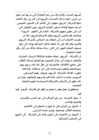 ‫التربوي الحديث، والذي ولد من رحم المعاناة التي مر بها عبر عقود‬
‫من الزمن ؛فبعد إدخال التجديدات التربوية في كثير من دول العالم؛‬
 ‫خطا الشراف التربوي خطوات إلى المام؛ لن السلوب التفتيشي‬
  ‫لم يعد مقبول ً وكذلك أسلوب التوجيه التربوي. ومن العوامل التي‬
    ‫أدت إلى تطوير مفهوم الإشراف التقدم في العلوم التربوية ؛‬
      ‫وبخاصة علم النفس التربوي وعلم الجتماع التربوي. كما أن‬
  ‫نظريات التصال أدت إلى إعطاء بعد اجتماعي للإشراف التربوي،‬
   ‫وأصبح ينظر إليه على أنه عملية تفاعل اجتماعية تهدف إلى رفع‬
‫مستوى المعلم المهني إلى أعلى درجة ممكنة؛ وذلك من اجل رفع‬
                                               ‫كفايته التعليمية.‬
  ‫إن الإشراف التربوي عملية تعاونية طرفاها الرئيسان المشرف‬
  ‫والمعلم، و تهدف إلى تبادل المشورة مع المعلم ليساعد الطلب‬
   ‫على تحقيق الهداف؛ فالمشرف في ظل ذلك قائد تربوي يهتم‬
      ‫بنمو المعلم وتطوره ومساعدته على حل مشكلته. ولذا فقد‬
       ‫تطورت أهداف الإشراف التربوي، وتنوعت مهام المشرفين‬
 ‫التربويين، وتعددت أساليب إعدادهم وتدريبهم وانتقائهم. ونتج عن‬
      ‫ذلك تطور في الساليب الشرافية المستخدمة لتقويم العملية‬
                                                      ‫التعليمية.‬
‫ونستطيع أن نجمل بعض ما حصل من تطور في الإشراف التربوي فيما‬
                                                           ‫يلي:‬
    ‫1. تحول المشرف من دور المراقب إلى دور المدرب والمرشد‬
                                             ‫والقدوة والباحث.‬
       ‫2. التحول من التركيز على ما يقوم به المعلم إلى الهتمام‬
               ‫بشخصية الطالب وتحصليه، ومدى تقدمه الدراسي.‬
‫3. التحول من العتماد على أسلوب واحد في الإشراف إلى التنويع‬
                                      ‫في الساليب الإشرافية .‬




                               ‫21‬
 