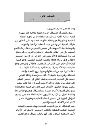 ‫المبحث الثاني‬
             ‫خصائص الشراف التربوي وأنواعه‬

                                  ‫أول : خصائص الإشراف التربوي :‬
    ‫يمكن القول أن الشراف التربوي عملية تعاونية فنية شورية‬
     ‫قيادية إنسانية علمية مرنة إبداعية شاملة؛ غايتها تقويم العملية‬
‫التعليمية وتطويرها. فهو عملية تعاونية؛ لنه يقوم على التعاون بين‬
      ‫أطراف العملية التربوية من حيث التخطيط والتنفيذ والتقويم،‬
‫وهوعملية فنية؛ لنه يهدف إلى تحسين التعلم من خلل رعاية النمو‬
 ‫المستمر لكل من الطالب والمعلم والمشرف التربوي، وهو عملية‬
‫شورية ) ديمقراطية (؛ لنه يقوم على احترام رأي كل من المعلمين‬
 ‫والطلب وكل من له علقة بالعملية التعلمية التعليمية. وهو عملية‬
‫قيادية؛ لنه قادر على التأثير في المعلمين، والطلب وغيرهم. وهو‬
     ‫عملية إنسانية؛ لنه يعترف بقيمة الفرد بصفته كائنا مكرما لديه‬
       ‫طاقات كبيرة لبد من استغللها وتنميتها بروح المحبة والثقة‬
   ‫المتبادلة، وهو عملية علمية؛ لن أهدافه واضحة وقابلة للقياس،‬
  ‫ويعتمد على البحث والتجريب وتوظيف النتائج في تحسين التعلم،‬
  ‫وهو عملية مرنة متطورة؛ لنه ل يعتمد أسلوبا واحدا، وإنما يعتمد‬
‫أساليب متنوعة لتحقيق الهداف المتوخاة، وهو عملية إبداعية؛لنه‬
‫يفتح مجال البتكار لنماط جديدة من الشراف وتطبيقها واختبارها.‬
 ‫وخلصة القول إن الشراف التربوي عملية شاملة لنه يعني بجميع‬
    ‫العوامل المؤثرة في تحسين العملية التعليمية وتطويرها ضمن‬
                             ‫الطار العام لهداف التربية والتعليم.‬
   ‫يتميز الشراف التربوي الحديث باليجابية بهدف تحسين العملية‬
 ‫التعليمية التعلمية المتعلقة بالطلب والمعلمين والمشرفين وأولياء‬
   ‫المور والمجتمع المحلي ككل، فهو بالتالي إشراف داخل الصف‬


                                ‫41‬
 