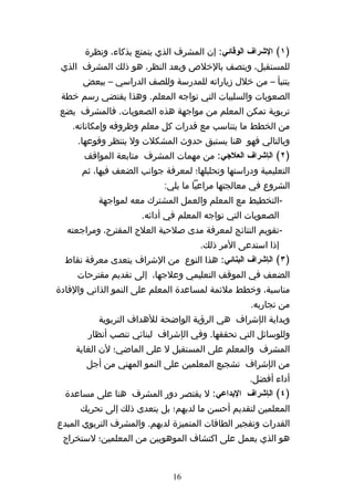 ‫)١( الشراف الوقائي: إن المشرف الذي يتمتع بذكاء، ونظرة‬
 ‫للمستقبل، ويتصف بالخلص وبعد النظر، هو ذلك المشرف الذي‬
      ‫يتنبأ – من خلل زياراته للمدرسة وللصف الدراسي – ببعض‬
 ‫الصعوبات والسلبيات التي تواجه المعلم. وهذا يقتضي رسم خطة‬
‫تربوية تمكن المعلم من مواجهة هذه الصعوبات. فالمشرف يضع‬
    ‫من الخطط ما يتناسب مع قدرات كل معلم وظروفه وإمكاناته.‬
     ‫وبالتالي فهو هنا يستبق حدوث المشكلت ول ينتظر وقوعها.‬
       ‫)٢( الإشراف العلجي: من مهمات المشرف متابعة المواقف‬
      ‫التعليمية ودراستها وتحليلها؛ لمعرفة جوانب الضعف فيها، ثم‬
                            ‫الشروع في معالجتها مراعيا ما يلي:‬
          ‫-التخطيط مع المعلم والعمل المشترك معه لمواجهة‬
                      ‫الصعوبات التي تواجه المعلم في أدائه.‬
  ‫-تقويم النتائج لمعرفة مدى صلحية العلج المقترح، ومراجعته‬
                                     ‫إذا استدعى المر ذلك.‬
  ‫)٣( الإشراف البنائي: هذا النوع من الشراف يتعدى معرفة نقاط‬
     ‫الضعف في الموقف التعليمي وعلجها، إلى تقديم مقترحات‬
‫مناسبة، وخطط ملئمة لمساعدة المعلم على النمو الذاتي والفادة‬
                                                   ‫من تجاربه.‬
          ‫وبداية الإشراف هي الرؤية الواضحة للهداف التربوية‬
        ‫وللوسائل التي تحققها. وفي الإشراف لبنائي تنصب أنظار‬
    ‫المشرف والمعلم على المستقبل ل على الماضي؛ لن الغاية‬
       ‫من الإشراف تشجيع المعلمين على النمو المهني من أجل‬
                                                   ‫أداء أفضل.‬
  ‫)٤( الإشراف البداعي: ل يقتصر دور المشرف هنا على مساعدة‬
      ‫المعلمين لتقديم أحسن ما لديهم؛ بل يتعدى ذلك إلى تحريك‬
‫القدرات وتفجير الطاقات المتميزة لديهم. والمشرف التربوي المبدع‬
 ‫هو الذي يعمل على اكتشاف الموهوبين من المعلمين؛ لستخراج‬


                              ‫61‬
 
