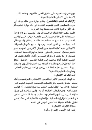‫جهودهم ومساعدتهم على تحقيق أقصى ما لديهم. وتعتمد تلك‬
                              ‫النماط على الساليب العلمية الحديثة.‬
‫)٥(الشراف العيادي )الكلينيككككي(: وهههو عبارة عههن نظام يهدف إلى‬
‫تدريهب المعلميهن الذيهن تنقصههم الكفاءة فهي أداء مهارة تعليميهة أو‬
                   ‫أكثر وفق برنامج خاص يعد مسبقا لهذا الغرض .‬
‫وقهههد ابتكهههر هذا النظام الباحهههث التربوي )موريهههس كوجان ( وبدأ‬
‫اس ههتخدامه على نطاق ضي ههق ف ههي جامع ههة هارفرد ف ههي أواخ ههر‬
  ‫ه‬        ‫ه‬            ‫ه‬        ‫ه‬     ‫ه‬                    ‫ه‬
‫الخمسهينات ، ثهم شاع اسهتخدامه بعهد ذلك على نطاق واسهع خلل‬
‫السهههبعينات مهههن القرن المنصهههرم ؛ وقهههد عرف كوجان الشراف‬
‫الكلينيك هي بأن هه " ذلك النم هط م هن العم هل الشراف هي الموج هه نح هو‬
 ‫ه‬     ‫ه‬        ‫ه‬         ‫ه‬       ‫ه‬    ‫ه‬             ‫ه‬      ‫ه‬
‫تحسهين سهلوك المعلميهن الصهفي ، وممارسهاتهم التعليميهة الصهفية ،‬
‫بتسجيل كل ما يحدث في غرفة الصف من أقوال وأفعال تصدر عن‬
‫المعلم وطلبهه أثناء تفاعلههم فهي عمليهة التدريهس .وبتحليهل أنماط‬
‫هذا التفاعل في ضوء الزمالة القائمة بين المشرف التربوي والمعلم‬
‫، بهدف تحسهين تعليهم الطلبهة عهن طريهق تحسهين تعليهم المعلم ،‬
                                        ‫وممارساته التعليمية الصفية ".‬
                                              ‫هدف الشراف الكلينيكي :‬
‫إن الهدف الرئيههس للشراف التربوي الكلينيكههي هههو تحسههين أداء‬
‫المعلم ، بغرض تحسههين نتاج العمليههة التعليميههة التعلميههة ليظهههر على‬
‫حقيقت هه ، وذلك م هن خلل تبص هير المعلم بمواض هع ضعف هه ، أو جوان هب‬
 ‫ه‬            ‫ه‬      ‫ه‬                ‫ه‬          ‫ه‬           ‫ه‬
‫القصور لديه ، وطرح البدائل الصالحة أمامه ، والتي تساعده في تعديل‬
‫سلوكه التدريسي ، فينهج المعلم نهجا تعليميا جديدا قائما على أساس‬
‫مهن التخطيهط والرؤيهة الصهائبة ، والممارسهة العمليهة التهي تمكنهه مهن‬
                  ‫تحقيق أهدافه بطريقة تبعث على الرضى في نفسه .‬
                                            ‫مميزات الشراف الكلينيكي :‬
                                  ‫يتميز هذا السلوب الشرافي بأنه :‬




                                   ‫71‬
 