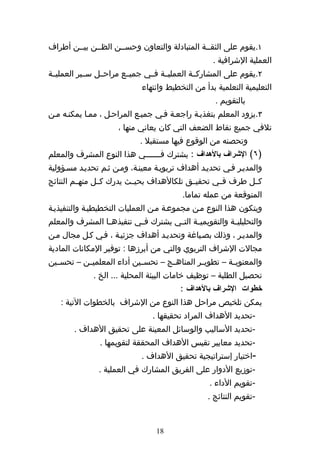 ‫١.يقوم على الثقههة المتبادلة والتعاون وحسههن الظههن بيههن أطراف‬
                                                    ‫العملية الشرافية .‬
‫٢.يقوم على المشاركههة العمليههة فههي جميههع مراحههل سههير العمليههة‬
                             ‫التعليمية التعلمية بدأ من التخطيط وانتهاء‬
                                                     ‫بالتقويم .‬
‫٣.يزود المعلم بتغذيهة راجعهة فهي جميهع المراحهل ، ممها يمكنهه مهن‬
                      ‫تلفي جميع نقاط الضعف التي كان يعاني منها ،‬
                             ‫وتحصنه من الوقوع فيها مستقبل .‬
‫)٦( الشراف بالهداف : يشترك ف ههههههي هذا النوع المشرف والمعلم‬
                               ‫ه‬
‫والمديهر فهي تحديهد أهداف تربويهة معينهة، ومهن ثهم تحديهد مسهؤولية‬
‫كههل طرف فههي تحقيههق تلكالهداف بحيههث يدرك كههل منهههم النتائج‬
                                          ‫المتوقعة من عمله تماما.‬
‫ويتكون هذا النوع مهن مجموعهة مهن العمليات التخطيطيهة والتنفيذيهة‬
‫والتحليلي هة والتقويمي هة الت هي يشترك ف هي تنفيذه ها المشرف والمعلم‬
                ‫ه‬         ‫ه‬          ‫ه‬      ‫ه‬            ‫ه‬
‫والمديهر ، وذلك بصهياغة وتحديهد أهداف جزئيهة ، فهي كهل مجال مهن‬
‫مجالت الشراف التربوي والتي من أبرزها : توفير المكانات المادية‬
‫والمعنوي هة – تطوي هر المناه هج – تحس هين أداء المعلمي هن – تحس هين‬
  ‫ه‬        ‫ه‬                ‫ه‬        ‫ه‬         ‫ه‬         ‫ه‬
              ‫تحصيل الطلبة – توظيف خامات البيئة المحلية ... الخ .‬
                                         ‫خطوات الشراف بالهداف :‬
   ‫يمكن تلخيص مراحل هذا النوع من الشراف بالخطوات التية :‬
                                 ‫-تحديد الهداف المراد تحقيقها .‬
        ‫-تحديد الساليب والوسائل المعينة على تحقيق الهداف .‬
                ‫-تحديد معايير تقيس الهداف المحققة لتقويمها .‬
                             ‫-اختيار إستراتيجية تحقيق الهداف .‬
                ‫-توزيع الدوار على الفريق المشارك في العملية .‬
                                                   ‫-تقويم الداء .‬
                                                  ‫-تقويم النتائج .‬


                                  ‫81‬
 