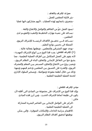 ‫مميزات الشراف بالهداف :‬
                                       ‫-يثير قابلية المعلمين للعمل .‬
   ‫-يشعرون بانتمائهم لهذه العمليات ، لنهم مشاركون فيها عمليا‬
                                                                  ‫.‬
        ‫-يسود العمل جوٌ من التفاهم والتواصل والنفتاح والثقة .‬
   ‫-يسههاعد على تنميههة مهارات التخطيههط والتنفيههذ والتقويههم لدى‬
                                                        ‫المعلمين .‬
   ‫-يسهههاعد فهههي تحقيهههق الهداف الرئيسهههة للشراف التربوي‬
                              ‫المتمثلة في تحسين نواتج التعليم .‬
      ‫-يوحد جهود المشرفين والمعلمين ، وينظمها بفعالية عالية .‬
‫)٧( الشراف التكاملي: يعههد هذا النوع مههن أنواع الشراف المهمههة ؛‬
‫لنهه يقوم على العمهل المتكامهل بيهن أطراف العمليهة التعليميهة ، ممها‬
‫يشيع جوا من التفاعل اليجابي والتعاون البناء في النظام التربوي ،‬
‫ويتميهز بروح مهن النفتاح والتعاون المسهتمر بيهن المعلم والمشرف‬
                ‫ه‬      ‫ه‬                       ‫ه‬        ‫ه‬
‫التربوي، والقدرة على التنسهيق بيهن المعلميهن ودعهم قيمههم وتبنيهها،‬
‫وذلك من خلل أنظمة مفتوحة ومتواصلة ، وبتسخير السلوك الداري‬
                                  ‫لخدمة العملية التعليمية التعلمية .‬



                                                 ‫مبادئ الشراف التكاملي :‬
‫يؤكد هذا النوع من الشراف على مجموعة من المبادئ التي أهلته لن‬
     ‫يكون في طليعة أنماط الشراف الحديث ، ومن أبرز هذه المبادئ‬
                                                                  ‫مايلي :‬
    ‫-التركيز على التواصل اليجابي بين العناصر البشرية المشاركة‬
                                  ‫في العملية التعليمية التعلمية .‬
   ‫-الهتمام بدراسة الحاجات والمكانات المتوفرة ، والتي يمكن‬
                        ‫توظيفها لتحقيق أهداف النظام التربوي.‬


                                  ‫91‬
 