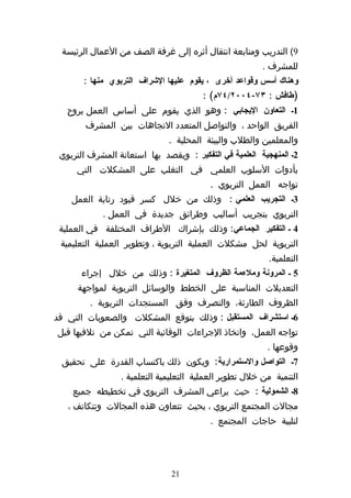 ‫9( التدريب ومتابعة انتقال أثره إلى غرفة الصف من العمال الرئيسة‬
                                                        ‫للمشرف .‬
       ‫وهناك أسس وقواعد أخرى ، يقوم عليها الشراف التربوي منها :‬
                                        ‫)طافش : ٣٧-٤٠٠٢/٤٧م( :‬
   ‫1ك التعاون اليجابي : وهو الذي يقوم على أساس العمل بروح‬
        ‫الفريق الواحد ، والتواصل المتعدد التجاهات بين المشرف‬
                              ‫والمعلمين والطلب والبيئة المحلية .‬
 ‫2ك المنهجية العلمية في التفكير : ويقصد بها استعانة المشرف التربوي‬
     ‫بأدوات السلوب العلمي في التغلب على المشكلت التي‬
                                          ‫تواجه العمل التربوي .‬
    ‫3ك التجريب العلمي : وذلك من خلل كسر قيود رتابة العمل‬
            ‫التربوي بتجريب أساليب وطرائق جديدة في العمل .‬
 ‫4 ك التفكير الجماعي: وذلك بإشراك الطراف المختلفة في العملية‬
 ‫التربوية لحل مشكلت العملية التربوية ، وتطوير العملية التعليمية‬
                                                          ‫التعلمية.‬
       ‫5 ك المرونة وملءمة الظروف المتغيرة : وذلك من خلل إجراء‬
      ‫التعديلت المناسبة على الخطط والوسائل التربوية لمواجهة‬
         ‫الظروف الطارئة، والتصرف وفق المستجدات التربوية .‬
‫6ك استشراف المستقبل : وذلك بتوقع المشكلت والصعوبات التي قد‬
‫تواجه العمل، واتخاذ الجراءات الوقائية التي تمكن من تلفيها قبل‬
                                                         ‫وقوعها .‬
 ‫7ك التواصل والستمرارية: ويكون ذلك باكتساب القدرة على تحقيق‬
                 ‫التنمية من خلل تطوير العملية التعليمية التعلمية .‬
    ‫8ك الشمولية : حيث يراعي المشرف التربوي في تخطيطه جميع‬
   ‫مجالت المجتمع التربوي ، بحيث تتعاون هذه المجالت وتتكاتف ،‬
                                          ‫لتلبية حاجات المجتمع .‬




                               ‫12‬
 