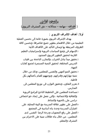 ‫المبحث التربوي‬
                   ‫الشراف الثالث‬
   ‫) أهدافه - مهامه – مجالته – دور المشرف التربوي(‬

                              ‫أول: أهداف الشراف التربوي :‬
‫يهدف الشراف التربوي بصورة عامة إلى تحسين العملية‬
  ‫التعليمية من خلل الهتمام بتطوير جميع عناصرها، وتحسين كافة‬
          ‫الظروف المرتبطة بها ويمكن التأكيد على الهداف التية:‬
   ‫1.السهام في وضع السياسات التربوية واستراتيجيات التعليم‬
                   ‫اللزمة لتحقيق التطوير التربوي المنشود.‬
     ‫2.تحقيق مبدأ تبادل الخبرات، والتجارب الناجحة بين هيئات‬
   ‫التدريس المختلفة، لتحقيق التنمية المستمرة لجميع كفايات‬
                                                   ‫المهنة.‬
     ‫3.تحقيق النمو المهني والنفسي للمعلمين، وذلك من خلل‬
     ‫تنمية مهاراتهم وقدراتهم، وتوجيههم للقيام بأعمالهم بكل‬
                                                   ‫فاعلية.‬
     ‫4.تعزيز التعاون، وتحقيق التوازن في توزيع المعلمين في‬
                                                ‫المدارس.‬
     ‫5.مساعدة المعلمين على التخطيط الناجح للبرامج التربوية‬
  ‫والثقافية والجتماعية ، والتي تعمل على إيجاد جو اجتماعي‬
                            ‫دراسي ملئ بالحيوية والنشاط.‬
    ‫6.العمل على تطوير علقة المدرسة مع البيئة المحلية، على‬
          ‫اعتبارأن المدرسة وحدة بناء أساسية في المجتمع.‬
      ‫7.العمل على رفع المعنويات ودرجة الرضا النفسي لدى‬
    ‫المعلمين ، من خلل بناء علقات مبنية على الحترام بين‬
                                        ‫المشرف والمعلم.‬


                             ‫32‬
 