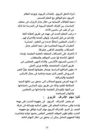 ‫8.إثراء الحقل التربوي بالقيادات التربوية، وتوجيه النظام‬
                      ‫التربوي نحو التوافق مع التعلم المستمر.‬
   ‫9.تنمية العلقات النسانية من خلل تبادل الزيارات في مختلف‬
  ‫المناسبات بين أطراف العملية التربوية في المدرسة لما لذلك‬
                              ‫من أثر طيب في تحسين الداء.‬
       ‫01.ترغيب المعلم الجديد في مهنته عن طريق إعطائه الثقة‬
      ‫والدعم من قبل المشرف، وتوفير المحبة والحترام لهم .‬
         ‫11.إكساب المعلمين أنماطا جديدة من التعليم ، لمسايرة‬
          ‫النظريات التربوية المعاصرة مثل: تنمية التفكير، وحل‬
                       ‫المشكلت، والعصف الذهني، وغيرها.‬
     ‫21.التعرف على المشكلت المتعلقة بالعلمية التعليمية، وإيجاد‬
               ‫الحلول الناجحة لها حسب المواقف والمتطلبات.‬
     ‫31.تحسين المستوى الكاديمي، والداء المهني للمعلمين عن‬
             ‫طريق الدورات المتخصصة، وإقامة ورش العمل.‬
  ‫41.تطوير المناهج الدراسية، ومجال تطبيقاتها العملية نظرا للتغير‬
    ‫السريع في العصر الذي نعيشه وخاصة في مجال الساليب‬
                                         ‫التعليمية والشرافية.‬
   ‫51.تهيئة الفرص وتنويع المجالت التي تتحقق من خللها التنمية‬
   ‫المتكاملة للتلميذ وذلك عن طريق تزويد المدارس باحتياجاتها‬
       ‫من المواد والوسائل التعليمية، واحتياجاتها من المعلمين‬
                                         ‫والكوادر المساعدة.‬
                             ‫ثانيا: مهام الشراف التربوي :‬
 ‫لم يقتصر الشراف التربوي في مفهومه الحديث على مهمة‬
  ‫واحدة وهي مساعدة المعلم على تطوير أساليبه ووسائله في غرفة‬
    ‫الصف، بل أصبح للشراف التربوي مهام كثيرة تتوافق مع مفهومه‬
‫الجديد، وهو تطوير الموقف التعليمي التعلمي بجميع جوانبه وعناصره،‬
      ‫وهذا المفهوم الشامل يمكن أن يتحقق من خلل المهام التالية:‬


                               ‫42‬
 