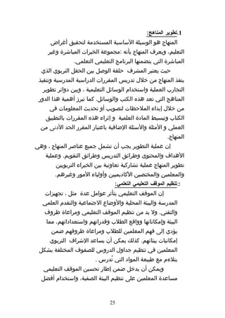 ‫1.تطوير المناهج:‬
      ‫المنهاج هو الوسيلة الساسية المستخدمة لتحقيق أغراض‬
     ‫التعليم، ويعرف المنهاج بأنه :مجموعة الخبرات المباشرة وغير‬
                ‫المباشرة التي يتضمنها البرنامج التعليمي التعلمي.‬
  ‫حيث يعتبر المشرف حلقة الوصل بين الحقل التربوي الذي‬
 ‫ينفذ المنهاج من خلل تدريس المقررات الدراسية المدرسية وتنفيذ‬
   ‫التجارب العملية واستخدام الوسائل التعليمية ، وبين دوائر تطوير‬
 ‫المناهج التي تعد هذه الكتب والوسائل. كما تبرز أهمية هذا الدور‬
     ‫من خلل إبداء الملحظات لتصويب أو تحديث المعلومات في‬
    ‫الكتاب وتبسيط المادة العلمية و إثراء هذه المقررات بالتطبيق‬
  ‫العملي و المثلة والسئلة الضافية باعتبار المقرر الحد الدنى من‬
                                                           ‫المنهاج.‬
‫إن عملية التطوير يجب أن تشمل جميع عناصر المنهاج ، وهي‬
    ‫الهداف والمحتوى وطرائق التدريس وطرائق التقويم. وعملية‬
        ‫تطوير المنهاج عملية تشاركية تعاونية بين الخبراء التربويين‬
        ‫والمعلمين والمختصين الكاديميين وأولياء المور وغيرهم.‬
                                  ‫2.تنظيم الموقف التعليمي التعلمي:‬
   ‫إن الموقف التعليمي يتأثر عوامل عدة مثل ، تجهيزات‬
  ‫المدرسة والبيئة المحلية والوضاع الجتماعية والتقدم العلمي‬
   ‫والتقني. ول بد من تنظيم الموقف التعليمي ومراعاة ظروف‬
    ‫البيئة وإمكاناتها وواقع الطلب وقدراتهم واستعداداتهم، مما‬
      ‫يؤدي إلى فهم المعلمين للطلب ومراعاة ظروفهم ضمن‬
     ‫إمكانيات بيئاتهم. كذلك يمكن أن يساعد الشراف التربوي‬
 ‫المعلمين في تنظيم جداول الدروس للصفوف المختلفة بشكل‬
                         ‫يتلءم مع طبيعة المواد التي تُدرس .‬
   ‫ويمكن أن يدخل ضمن إطار تحسين الموقف التعليمي‬
  ‫مساعدة المعلمين على تنظيم البيئة الصفية، واستخدام أفضل‬


                               ‫52‬
 