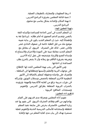 ‫4.ربط المعلومات والمعارف بالتطبيقات العملية.‬
           ‫5.تنمية قناعة المعلمين بضرورة البرنامج التدريبي.‬
           ‫6.تهيئة المكان وإعداده بشكل يتناسب مع محتوى‬
                                        ‫البرنامج التدريبي.‬
                                         ‫4.تهيئة المعلمين الجدد:‬
  ‫إن المعلم الجديد في أمس الحاجة للمساعدة وإكسابه الثقة‬
 ‫بالنفس وتقديم الدعم المعنوي له أمام طلبه ، ليزدادوا ثقة به‬
   ‫واطمئنانا إليه ،حيث إن المعلم الجديد يكون في بداية تعيينه‬
   ‫موضع شك من قبل الطلبة خاصة في صفوف الحادي عشر‬
   ‫والثاني عشر ، لذلك على المشرف التربوي أن يتعامل مع‬
‫المعلم الجديد معاملة مبنية على المودة والحترام والستماع له‬
     ‫وإسداء النصح والرشاد وتشجيعه على تقبل آراء الخرين‬
 ‫وتعريفه بضرورة التأقلم مع زملئه وأن ل يشعر بالحرج بطلب‬
                                      ‫المساعدة إن احتاجها.‬
 ‫ومن المور التي يجب تهيئة المعلمين الجدد لها: الطلع‬
‫على توجهات التربية والتعليم وأسسها ومنطلقاتها في السلطنة ،‬
    ‫والتعرف على واجباته وحقوقه كمعلم بالضافة إلى المور‬
‫التنظيمية الخرى المتعلقة بالحصص وسجلت التوثيق، وإشراكه‬
‫في دورات تدريبية ترفع من كفايته الكاديمية والمهنية، وتزويده‬
     ‫بالنشرات التربوية المتعلقة بطرائق التدريس والتقويم‬
                             ‫ومستجدات المناهج التربوية .‬
                                          ‫5.تقويم أداء المعلمين:‬
  ‫تقويم أداء المعلمين ومعرفة مدى قدرتهم على القيام‬
‫بواجباتهم من أهم وظائف المشرف التربوي التي يقوم بها عند‬
   ‫زيارة المعلمين، فالمشرف يحرص على متابعة تنفيذ المعلم‬
‫لخططه واستخدامه للساليب التدريسية الحديثة،والتقويم عملية‬
    ‫مستمرة تهدف إلى بيان مدى كفاية المعلم من جهة وكفاية‬


                               ‫72‬
 
