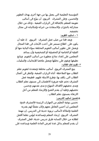 ‫المؤسسة التعليمية التي يعمل بها من جهة أخرى بهدف التطوير‬
      ‫والتحسين، وعلى المشرف التربوي أن ينوّع في أساليب‬
  ‫تقويمه للمعلم بالضافة إلى الزيارات الصفية ، وذلك من خلل‬
  ‫مشاركته بالدورات والستفادة من خبراته وإمكانياته في مجال‬
                                                     ‫تخصصه.‬
                                            ‫٦ - أساليب التقويم:‬
 ‫ويعد هذا من صلب عمل المشرف التربوي إذ عليه أن‬
 ‫يكون على اطلع مستمر على أحدث البحاث في هذا المجال‬
‫ويعمل على تطوير أساليب التقويم المختلفة سواء البنائية منها أو‬
       ‫القبلية أو الختامية أو التحصيلية أو التشخيصية وأن يساعد‬
 ‫المعلمين على إعداد نماذج متطورة من أساليب التقويم ويتابع‬
‫تطبيقها ويقوم على تحليلها ويعمل ملخصا لليجابيات والسلبيات.‬
                                             ‫٧- تقويم تعلم الطلب:‬
 ‫يتبع المشرف التربوي أساليب مختلفة ومتعددة لتقويم تعلم‬
‫الطلب منها الملحظة أثناء الزيارات الصفية، والنظر في أعمال‬
      ‫الطلب التي يكلف بها، وطرح السئلة عليهم، فطبيعة عمل‬
‫المشرف تحتم عليه ضرورة الطمئنان إلى مستوى تعلم الطلب‬
        ‫ومدى تحقيقهم لهداف المنهاج و مدى تقدمهم وتحسن‬
      ‫تحصيلهم وعليه أن يقدم النصح والرشاد للمعلم من أجل‬
                               ‫الرتقاء بمستوى تعلم الطلب .‬
                                        ‫6.تحسين أساليب التدريس:‬
    ‫تحسين نوعية التعليم من المهارات الرئيسة فالمشرف قدوة‬
     ‫المعلمين إن أحسن التعامل معهم وكان مقنعا لهم بقدرته‬
  ‫العلمية وامتلكه لساليب تربوية حديثة في التدريس. إن مهمة‬
 ‫المشرف التربوي إرشاد المعلم ومساعدته ليؤَمن تعلما أفضل‬
  ‫لطلبه من خلل اكتسابه طرق تدريس حديثة، فعلى المشرف‬
‫أن يقدم للمعلم بدائل عدة لعرض المادة العلمية ويساعده على‬


                                ‫82‬
 