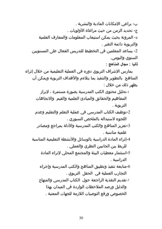 ‫ب- يراعي المكانات المادية والبشرية .‬
                        ‫ج- تحديد الزمن من حيث مراعاة الولويات .‬
       ‫د- المرونة بحيث يمكن استيعاب المعلومات والمعارف العلمية‬
                                            ‫والتربوية دائمة التغير .‬
   ‫2- يساعد المعلمين في التخطيط للتدريس الفعال على المستويين‬
                                                  ‫السنوي واليومي.‬
                                               ‫ثانيا : مجال المناهج :‬
‫يمارس الشراف التربوي دوره في العملية التعليمية من خلل إثراء‬
   ‫المناهج بالتطوير والتنفيذ بما يتلءم والهداف التربوية ويمكن أن‬
                                              ‫يظهر ذلك من خلل :‬
        ‫1-تحليل محتوى الكتب المدرسية بصورة مستمرة ، لبراز‬
     ‫المفاهيم والحقائق والمبادئ العلمية والقيم والتجاهات‬
                                                   ‫التربوية .‬
     ‫2-توظيف الكتاب المدرسي في عملية التعلم والتعليم وعدم‬
                       ‫اللجوء لستبداله بالملخص السبوري .‬
      ‫3-تعزيز المناهج والكتب المدرسية والدلة بمراجع ومصادر‬
                                             ‫علمية مناسبة .‬
   ‫4-إثراء المادة الدراسية بالوسائل والنشطة التعليمية المناسبة‬
                        ‫للربط بين الجانبين النظري والعملي .‬
        ‫5-استثمار معطيات البيئة والمجتمع المحلي لثراء المادة‬
                                                  ‫الدراسية .‬
       ‫6-متابعة تنفيذ وتطبيق المناهج والكتب المدرسية وإجراء‬
                       ‫التجارب العملية في الحقل التربوي .‬
       ‫7-تقديم التغذية الراجعة حول الكتاب المدرسي والمنهاج‬
           ‫والدليل ورصد الملحظات الواردة في الميدان بهذا‬
           ‫الخصوص ورفع التوصيات اللزمة للجهات المعنية .‬




                               ‫03‬
 