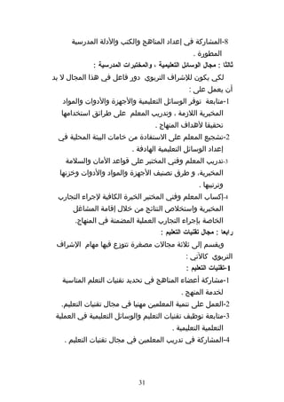 ‫8-المشاركة في إعداد المناهج والكتب والدلة المدرسية‬
                                                    ‫المطورة .‬
             ‫ثالثا : مجال الوسائل التعليمية ، والمختبرات المدرسية :‬
‫لكي يكون للشراف التربوي دور فاعل في هذا المجال ل بد‬
                                                  ‫أن يعمل على :‬
   ‫1-متابعة توفر الوسائل التعليمية والجهزة والدوات والمواد‬
  ‫المخبرية اللزمة ، وتدريب المعلم على طرائق استخدامها‬
                                     ‫تحقيقا لهداف المنهاج .‬
 ‫2-تشجيع المعلم على الستفادة من خامات البيئة المحلية في‬
                            ‫إعداد الوسائل التعليمية الهادفة .‬
    ‫3-تدريب المعلم وفني المختبر على قواعد المان والسلمة‬
  ‫المخبرية، و طرق تصنيف الجهزة والمواد والدوات وخزنها‬
                                                      ‫وترتيبها .‬
 ‫4-إكساب المعلم وفني المختبر الخبرة الكافية لجراء التجارب‬
      ‫المخبرية واستخلص النتائج من خلل إقامة المشاغل‬
       ‫الخاصة بإجراء التجارب العملية المضمنة في المنهاج.‬
                                       ‫رابعا : مجال تقنيات التعليم :‬
 ‫ويقسم إلى ثلثة مجالت مصغرة تتوزع فيها مهام الشراف‬
                                                 ‫التربوي كالتي :‬
                                                 ‫1-تقنيات التعليم :‬
   ‫1-مشاركة أعضاء المناهج في تحديد تقنيات التعلم المناسبة‬
                                               ‫لخدمة المنهج .‬
  ‫2-العمل على تنمية المعلمين مهنيا في مجال تقنيات التعليم.‬
 ‫3-متابعة توظيف تقنيات التعليم والوسائل التعليمية في العملية‬
                                           ‫التعلمية التعليمية .‬
   ‫4-المشاركة في تدريب المعلمين في مجال تقنيات التعليم .‬




                              ‫13‬
 