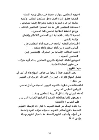 ‫4-تزويد المعلمين بمهارات جديدة في مجال توجيه السئلة‬
    ‫الصفية وطرق إدارة الصف وحل مشكلت الطلب ، وكيفية‬
    ‫متابعة الواجبات المنزلية وتحديد محتواها وكيفية تصحيحها .‬
   ‫5-مساعدة المعلمين على متابعة المستوى التحصيلي للطلب ،‬
              ‫ووضع الخطط العلجية لتحسين هذا المستوى .‬
      ‫6-تنمية التجاهات اليجابية لدى المعلمين كالبتكار والبداع‬
                                              ‫والثقة بالنفس .‬
        ‫7-استخدام التغذية الراجعة في تقييم أداء المعلمين على‬
                ‫أساس المقارنة بين أداء المعلم وأداء زملئه .‬
        ‫8-تنمية العلقات النسانية بين المشرف والمعلمين وبين‬
                                           ‫المعلمين أنفسهم .‬
  ‫9-توضيح أهداف الشراف التربوي للمعلمين بحكم أنهم شركاء‬
                                 ‫في تطوير العملية التعليمية .‬
                                                   ‫سابعا: التقويم :‬
‫يعتبر التقويم جزءا ل يتجزأ من عناصر المنهاج وله أثر كبير في‬
   ‫تفعيل المنهاج وإثرائه . ويبرز دور الشراف التربوي في التقويم‬
                                                       ‫من خلل :‬
   ‫1-الستفادة من نظريات التقويم التربوي الحديثة من أجل تحسين‬
                                     ‫البرنامج التعليمي المدرسي .‬
                ‫2-عقد الورش والمشاغل التدريبية للمعلمين بهدف :‬
   ‫1-تعريفهم بالمبادئ العامة للتقويم ) المبادئ الجرائية التي يبنى‬
                                       ‫عليها التقويم (، والمتمثلة‬
  ‫ب: تحديد الهدف من عملية التقويم ، اختيار أداة )وسيلة (التقويم‬
   ‫المناسبة ، تنوع أساليب التقويم ، معرفة جوانب القوة والضعف‬
    ‫في أدوات وأساليب التقويم المستخدمة ، اعتبار التقويم وسيلة‬
                                                     ‫وليس هدفا.‬




                                ‫43‬
 