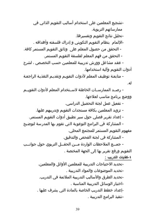 ‫-تشجيع المعلمين على استخدام أساليب التقويم الذاتي في‬
                                            ‫ممارساتهم التربوية.‬
                                 ‫-تحليل نتائج التقويم وتفسيرها.‬
      ‫-اللمام بنظام التقويم التكويني و إدراك فلسفته وأهدافه .‬
‫- التحقق من حصول المعلم على وثائق التقويم المستمر كافة.‬
             ‫- التحقق من فهم المعلم لفلسفة التقويم المستمر.‬
‫- عقهد مشاغل وورش تدريبيهة للمعلميهن حسهب التخصهص ، لشرح‬
                                       ‫أدوات التقويم وآلية استخدامها.‬
‫- متابعهة توظيهف المعلم لدوات التقويهم وتقديهم التغذيهة الراجعهة‬
                                                                      ‫له.‬
‫- رصههد الممارسههات الخاطئة لسههتخدام المعلم لدوات التقويههم‬
                                       ‫ووضع برنامج مناسب لعلجها.‬
                          ‫- تفعيل عمل لجنة التحصيل الدراسي.‬
       ‫- تزويد المعلمين بكافة مستجدات التقويم وتدريبهم عليها.‬
   ‫- إعداد تقرير فصلي حول سير تطبيق أدوات التقويم المستمر.‬
‫- المشاركة في البرامج التوعوية التي تقوم بها المدرسة لتوضيح‬
                            ‫مفهوم التقويم المستمر للمجتمع المحلي.‬
                         ‫- المشاركة في لجنة الفحص والتدقيق.‬
‫- جمهههع الملحظات الواردة مهههن الحقهههل التربوي حول جوانهههب‬
                          ‫التقويم ورفع تقرير بها إلى الجهة المختصة .‬
                                                     ‫٤-كفايات التدريب :‬
         ‫-تحديد الحتياجات التدريبية للمعلمين الوائل والمعلمين.‬
                           ‫-تحديد الموضوعات والمواد التدريبية .‬
          ‫-تحديد الطرق والساليب التدريبية الملئمة في التدريب.‬
                              ‫-اختيار الوسائل التدريبية المناسبة .‬
        ‫-إعداد خطط التدريب الخاصة بالمادة التي يشرف عليها .‬
                                         ‫-تنفيذ البرامج التدريبية .‬

                                 ‫93‬
 