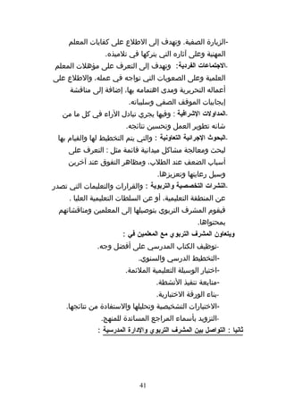 ‫-الزيارة الصفية. وتهدف إلى الطلع على كفايات المعلم‬
                  ‫المهنية وعلى آثاره التي يتركها في تلميذه.‬
‫-الجتماعات الفردية: وتهدف إلى التعرف على مؤهلت المعلم‬
‫العلمية وعلى الصعوبات التي تواجه في عمله، والطلع على‬
      ‫أعماله التحريرية ومدى اهتمامه بها، إضافة إلى مناقشة‬
                          ‫إيجابيات الموقف الصفي وسلبياته.‬
   ‫-المداولت الشرافية : وفيها يجري تبادل الراء في كل ما من‬
                         ‫شانه تطوير العمل وتحسين نتائجه.‬
 ‫-البحوث الجرائية التعاونية : والتي يتم التخطيط لها والقيام بها‬
     ‫لبحث ومعالجة مشاكل ميدانية قائمة مثل : التعرف على‬
     ‫أسباب الضعف عند الطلب، ومظاهر التفوق عند آخرين‬
                                     ‫وسبل رعايتها وتعزيزها.‬
‫-النشرات التخصصية والتربوية : والقرارات والتعليمات التي تصدر‬
     ‫عن المنطقة التعليمية، أو عن السلطات التعليمية العليا .‬
  ‫فيقوم المشرف التربوي بتوصيلها إلى المعلمين ومناقشاتهم‬
                                                    ‫بمحتواها.‬
                        ‫ويتعاون المشرف التربوي مع المعلمين في :‬
               ‫-توظيف الكتاب المدرسي على أفضل وجه.‬
                              ‫-التخطيط الدرسي والسنوي.‬
                         ‫-اختيار الوسيلة التعليمية الملئمة.‬
                                    ‫-متابعة تنفيذ النشطة.‬
                                    ‫-بناء الورقة الختبارية.‬
    ‫-الختبارات التشخيصية وتحليلها والستفادة من نتائجها.‬
                ‫-التزويد بأسماء المراجع المساندة للمنهج.‬
               ‫ثانيا : التواصل بين المشرف التربوي والدارة المدرسية :‬




                              ‫14‬
 