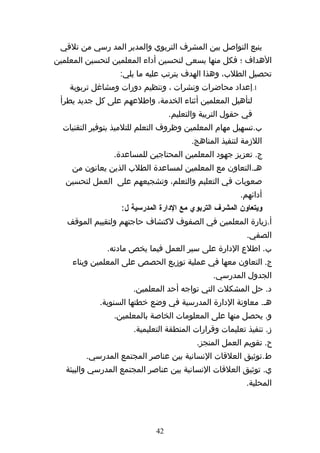 ‫ينبع التواصل بين المشرف التربوي والمدير المد رسي من تلقي‬
‫الهداف ؛ فكل منها يسعى لتحسين أداء المعلمين لتحسين المعلمين‬
                  ‫تحصيل الطلب، وهذا الهدف يترتب عليه ما يلي:‬
    ‫1.إعداد محاضرات ونشرات ، وتنظيم دورات ومشاغل تربوية‬
 ‫لتأهيل المعلمين أثناء الخدمة، واطلعهم على كل جديد يطرأ‬
                                  ‫في حقول التربية والتعليم.‬
  ‫ب.تسهيل مهام المعلمين وظروف التعلم للتلميذ بتوفير التقنيات‬
                                        ‫اللزمة لتنفيذ المناهج.‬
                ‫ج. تعزيز جهود المعلمين المحتاجين للمساعدة.‬
    ‫هه.التعاون مع المعلمين لمساعدة الطلب الذين يعانون من‬
   ‫صعوبات في التعليم والتعلم، وتشجيعهم على العمل لتحسين‬
                                                        ‫أدائهم.‬
                   ‫ويتعاون المشرف التربوي مع الدارة المدرسية ل:‬
   ‫أ.زيارة المعلمين في الصفوف لكتشاف حاجتهم ولتقييم الموقف‬
                                                          ‫الصفي.‬
              ‫ب. اطلع الدارة على سير العمل فيما يخص مادته.‬
     ‫ج. التعاون معها في عملية توزيع الحصص على المعلمين وبناء‬
                                               ‫الجدول المدرسي.‬
                      ‫د. حل المشكلت التي تواجه أحد المعلمين.‬
            ‫هه. معاونة الدارة المدرسية في وضع خطتها السنوية.‬
                ‫و. يحصل منها على المعلومات الخاصة بالمعلمين.‬
                      ‫ز. تنفيذ تعليمات وقرارات المنطقة التعليمية.‬
                                          ‫ح. تقويم العمل المنجز.‬
        ‫ط.توثيق العلقات النسانية بين عناصر المجتمع المدرسي.‬
   ‫ي. توثيق العلقات النسانية بين عناصر المجتمع المدرسي والبيئة‬
                                                          ‫المحلية.‬




                             ‫24‬
 