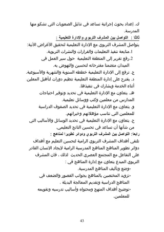 ‫ك. إعداد بحوث إجرائية تساعد في تذليل الصعوبات التي تشكو منها‬
                                                             ‫المدرسة.‬
                 ‫ثالثا : التواصل بين المشرف التربوي والدارة التعليمية :‬
‫يتواصل المشرف التربوي مع الدارة التعليمية لتحقيق الغراض التية:‬
           ‫1.متابعة تنفيذ التعليمات والقرارات والنشرات التربوية.‬
        ‫2.رفع تقرير إلى المنطقة التعليمية حول سير العمل في‬
               ‫الميدان متضمنا مقترحاته لتحسين والنهوض به.‬
‫ج. ترفع إلى الدارة التعليمية خططه السنوية والشهرية والسبوعية.‬
‫د. يقترح على إدارة المنطقة التعليمية تنظيم دورات لتأهيل المعلين‬
                                ‫أثناء الخدمة ويشارك في تنفيذها.‬
       ‫هه. يتعاون مع الدارة التعليمية في تحديد وتوفير احتياجات‬
                    ‫المدارس من معلمين وكتب ووسائل تعليمية.‬
       ‫و. يتعاون مع الدارة التعليمية في تحديد الصفوف الدراسية‬
                       ‫للمعلمين التي تناسب مؤهلتهم وخبراتهم.‬
 ‫ح. يتعاون مع الدارة التعليمية في تحديد الوسائل والساليب التي‬
                 ‫من شأنها أن تساعد في تحسين الناتج التعليمي.‬
             ‫رابعا: التواصل بين المشرف التربوي ودوائر تطويرا لمناهج :‬
   ‫تلتقي أهداف المشرف التربوي الرامية لتحسين التعليم مع أهداف‬
 ‫دوائر تطوير المناهج المناهج المدرسية الرامية ليجاد النسان القادر‬
     ‫على التفاعل مع المجتمع العصري الحديث لذلك ، فان المشرف‬
                       ‫التربوي المبدع يتعاون مع إدارة المناهج في :‬
                               ‫-وضع وتأليف المناهج المدرسية.‬
       ‫-تزويد المختصين بالمناهج بجوانب القصور والضعف في‬
                   ‫المناهج الدراسية وتقديم المعالجة البديلة .‬
      ‫-توضيح أهداف المنهج ومحتواه وأساليب تدرسيه وتقويمه‬
                                                      ‫للمعلمين.‬




                                ‫34‬
 