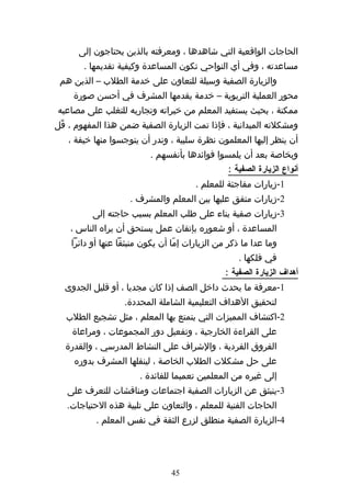 ‫الحاجات الواقعية التي شاهدها ، ومعرفته بالذين يحتاجون إلى‬
       ‫مساعدته ، وفي أي النواحي تكون المساعدة وكيفية تقديمها .‬
 ‫والزيارة الصفية وسيلة للتعاون على خدمة الطلب – الذين هم‬
     ‫محور العملية التربوية – خدمة يقدمها المشرف في أحسن صورة‬
‫ممكنة ، بحيث يستفيد المعلم من خبراته وتجاربه للتغلب على مصاعبه‬
‫ومشكلته الميدانية ، فإذا تمت الزيارة الصفية ضمن هذا المفهوم ، قّل‬
   ‫أن ينظر إليها المعلمون نظرة سلبية ، وندر أن يتوجسوا منها خيفة ،‬
                           ‫وبخاصة بعد أن يلمسوا فوائدها بأنفسهم .‬
                                                 ‫أنواع الزيارة الصفية :‬
                                        ‫1-زيارات مفاجئة للمعلم .‬
                     ‫2-زيارات متفق عليها بين المعلم والمشرف .‬
          ‫3-زيارات صفية بناء على طلب المعلم بسبب حاجته إلى‬
    ‫المساعدة ، أو شعوره بإتقان عمل يستحق أن يراه الناس ،‬
    ‫وما عدا ما ذكر من الزيارات إمّا أن يكون منبثقا عنها أو دائرا‬
                                                    ‫في فلكها .‬
                                                ‫أهداف الزيارة الصفية :‬
  ‫1-معرفة ما يحدث داخل الصف إذا كان مجديا ، أو قليل الجدوى‬
                   ‫لتحقيق الهداف التعليمية الشاملة المحددة.‬
   ‫2-اكتشاف المميزات التي يتمتع بها المعلم ، مثل تشجيع الطلب‬
    ‫على القراءة الخارجية ، وتفعيل دور المجموعات ، ومراعاة‬
  ‫الفروق الفردية ، والشراف على النشاط المدرسي ، والقدرة‬
     ‫على حل مشكلت الطلب الخاصة ، لينقلها المشرف بدوره‬
                       ‫إلى غيره من المعلمين تعميما للفائدة .‬
   ‫3-ينبثق عن الزيارات الصفية اجتماعات ومناقشات للتعرف على‬
   ‫الحاجات الفنية للمعلم ، والتعاون على تلبية هذه الحتياجات.‬
           ‫4-الزيارة الصفية منطلق لزرع الثقة في نفس المعلم .‬




                                 ‫54‬
 