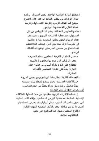 ‫1.معلمو المادة الدراسية الواحدة: ينظم المشرف برنامج‬
       ‫تبادل الزيارات بين معلمي المادة الواحدة خلل اجتماع‬
        ‫يوضح فيه أهداف الزيارة وطريقة العداد لها، وطريقة‬
                         ‫تعبئة التقارير الخاصة بهذا البرنامج.‬
         ‫2.معلمو المدارس المختلفة: ينظم هذا البرنامج من قبل‬
           ‫المسؤولين عن عملية الشراف التربوي ، بحيث يتم‬
          ‫إعداد الترتيبات ليقوم معلمو المدرسة بزيارة زملئهم‬
        ‫في مدرسة أخرى لمدة يوم كامل، ويتطلب هذا التنظيم‬
         ‫عقد اجتماع بين معلمي المدرستين توضح فيه أهداف‬
                                                     ‫البرنامج.‬
           ‫3.حسب الحاجات الفردية للمعلمين: ينظّم المشرف‬
            ‫بعض الزيارات التي يقوم بها معلمون لزملئهم؛‬
           ‫للطلع على فكرة ما، أو أسلوب ما، وتكون هذه‬
               ‫الزيارات بناءً على حاجات المعلمين وأهداف‬
                                                 ‫المشرف.‬
    ‫2-الجراءات الدارية: يتطلب هذا البرنامج وجود بعض المرونة‬
     ‫في النظمة المدرسية؛ بحيث يسمح للمعلم بترك مدرسته‬
     ‫يوما دراسيا، لزيارة زميل له، أو بعضا من اليوم الدراسي.‬
                               ‫أمور يجب مراعاتها في تبادل الزيارات:‬
‫إن عملية الشراف التربوي بطبيعتها من حيث اتصالها بالعلقات‬
‫النسانية السليمة، محاطة بالكثير من الحساسيات والتجاهات السلبية‬
 ‫التي تعيق نجاحها.كما أسلوب تبادل الزيارات قد يتعرض لحساسيات‬
      ‫أعمق إذا لم تتم مراعاة بعض المور التنظيمية المهمة التالية:‬
               ‫1.إقناع المعلمين بقبول هذا البرنامج حتى تكون‬
                                          ‫اتجاهاتهم إيجابية.‬




                              ‫05‬
 