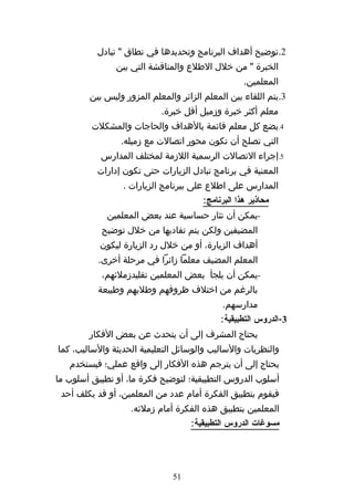‫2.توضيح أهداف البرنامج وتحديدها في نطاق " تبادل‬
               ‫الخبرة " من خلل الطلع والمناقشة التي بين‬
                                                   ‫المعلمين.‬
        ‫3.يتم اللقاء بين المعلم الزائر والمعلم المزور وليس بين‬
                           ‫معلم أكثر خبرة وزميل أقل خبرة.‬
         ‫4.يضع كل معلم قائمة بالهداف والحاجات والمشكلت‬
                ‫التي تصلح أن تكون محور اتصالت مع زميله.‬
           ‫5.إجراء التصالت الرسمية اللزمة لمختلف المدارس‬
          ‫المعنية في برنامج تبادل الزيارات حتى تكون إدارات‬
                 ‫المدارس على اطلع على ببرنامج الزيارات .‬
                                       ‫محاذير هذا البرنامج:‬
             ‫-يمكن أن تثار حساسية عند بعض المعلمين‬
           ‫المضيفين ولكن يتم تفاديها من خلل توضيح‬
           ‫أهداف الزيارة، أو من خلل رد الزيارة ليكون‬
          ‫المعلم المضيف معلما زائرا في مرحلة أخرى.‬
           ‫-يمكن أن يلجأ بعض المعلمين تقليدزملئهم،‬
          ‫بالرغم من اختلف ظروفهم وطلبهم وطبيعة‬
                                             ‫مدارسهم.‬
                                            ‫3-الدروس التطبيقية:‬
        ‫يحتاج المشرف إلى أن يتحدث عن بعض الفكار‬
‫والنظريات والساليب والوسائل التعليمية الحديثة والساليب، كما‬
   ‫يحتاج إلى أن يترجم هذه الفكار إلى واقع عملي؛ فيستخدم‬
‫أسلوب الدروس التطبيقية؛ لتوضيح فكرة ما، أو تطبيق أسلوب ما‬
 ‫فيقوم بتطبيق الفكرة أمام عدد من المعلمين، أو قد يكلف أحد‬
                   ‫المعلمين بتطبيق هذه الفكرة أمام زملئه.‬
                                   ‫مسوغات الدروس التطبيقية:‬




                              ‫15‬
 