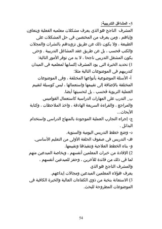 ‫5- المشاغل التدريبية:‬
‫المشرف الناجح هو الذي يعرف مشكلت معلميه الفعلية ويتعاون‬
     ‫وإياهم ، ومن يعرف من المختصين في حل المشكلت على‬
 ‫الطبيعة ، ول يكون ذلك عن طريق تزويدهم بالنشرات والمجلت‬
   ‫والكتب فحسب ، بل عن طريق عقد المشاغل التدريبية . وحتى‬
      ‫يكون المشغل التدريبي ناجحا ، ل بد من توفر المور التالية:‬
  ‫1( تحديد الخبرة التي يود المشرف إكسابها لمعلميه في الميدان‬
                           ‫كتدريبهم في الموضوعات التالية مثل:‬
     ‫أ- السئلة الموضوعية بأنواعها المختلفة ، وفي الموضوعات‬
  ‫المختلفة بالضافة إلى تقييمها واستعمالها ، ليس كوسيلة لتقييم‬
                     ‫العملية التربوية فحسب ، بل لتحسينها أيضا.‬
        ‫ب_ التدرب على المهارات الدراسية كاستعمال القواميس‬
 ‫والمراجع ، والقراءة السريعة الهادفة ، واخذ الملحظات ، وكتابة‬
                                                     ‫البحاث...‬
 ‫ج- إجراء التجارب العملية الموجودة بالمنهاج الدراسي واستخدام‬
                                                       ‫البدائل .‬
                      ‫د- وضع خطط التدريس اليومية والسنوية.‬
   ‫هه- التدريس في صفوف الحلقة الولى من التعليم الساسي.‬
                     ‫و- بناء الخطط العلجية وتنفيذها وتقييمها.‬
 ‫2( الفادة من خبرات المعلمين أنفسهم ، وبخاصة المبدعين منهم‬
      ‫لما في ذلك من فائدة للخرين ، وحفز للمبدعين أنفسهم ،‬
                                      ‫والمشرف الناجح هو الذي‬
             ‫يعرف هؤلء المعلمين المبدعين ومجالت إبداعهم.‬
 ‫3( الستعانة بنخبة من ذوي الكفاءات العالية والخبرة الكافية في‬
                                   ‫الموضوعات المطروحة للبحث.‬




                              ‫45‬
 