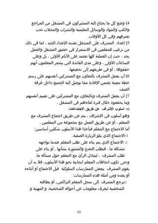 ‫4( وضع كل ما يحتاج إليه المشتركون في المشغل من المراجع‬
     ‫والكتب والمواد والوسائل التعليمية والنشرات والمجلت تحت‬
                                    ‫تصرفهم وفي كل الوقات.‬
‫5( إعداد المشرف على المشغل نفسه العداد الجيد ، لما في ذلك‬
   ‫من ترغيب للمعلمين في الستمرار في حضور المشغل والعمل‬
    ‫بجد ، حيث إن العملية كلها تعتمد على اليام الولى ، بل وعلى‬
   ‫الساعات الولى ، وعلى مدى الفائدة التي يشعر المعلمون أنهم‬
                         ‫حققوها ، أو في طريقهم إلى تحقيقها.‬
  ‫6( أن يعمل المشرف بالتعاون مع المشتركين أنفسهم على رسم‬
     ‫خطة معينة تضمن الفادة مما توصل إليه الجميع داخل غرفة‬
                                                        ‫الصف.‬
‫7( أن يعمل المشرف وبالتعاون مع المشتركين على تقييم أنفسهم‬
                  ‫وما يحققوه خلل فترة لقاءهم في المشغل .‬
                        ‫6- أسلوب الشراف عن طريق الجتماعات:‬
   ‫وهو أسلوب في الشراف ، يتم عن طريق اجتماع المشرف مع‬
        ‫المعلم ، أو عن طريق العمل مع مجموعة من المعلمين .‬
     ‫أما الجتماع مع المعلم فيأخذا هذا السلوب شكلين أساسين:‬
                           ‫1-الجتماع الذي يتلو الزيارة الصفية.‬
       ‫2- الجتماع الذي يتم بناء على طلب المعلم عندما تواجهه‬
      ‫مشكلة ما ، فيطلب النصح والمشورة بشأنها . أو بناء على‬
      ‫طلب المشرف ، ليتبادل الرأي مع المعلم حول مسألة ما.‬
 ‫وحتى تكون اتجاهات المعلم ايجابية نحو هذا السلوب، فل بد أن‬
‫يقوم المشرف ببعض الممارسات السلوكية قبل الجتماع أو أثناءه‬
                           ‫أو بعده ومن أمثلة هذه الممارسات:‬
        ‫1(يرجع المشرف إلى سجل المعلم التراكمي، أو بطاقته‬
  ‫الشخصية ليعرف معلومات عن أحواله الشخصية، و المهنية و‬




                              ‫55‬
 