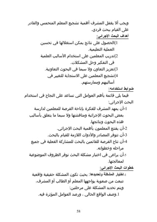 ‫ويجب أل يغفل المشرف أهمية تشجيع المعلم المتحمس والقادر‬
                                          ‫على القيام ببحث فردي.‬
                                             ‫أهداف البحث الجرائي:‬
         ‫1(الحصول على نتائج يمكن استغللها في تحسين‬
                                        ‫العملية التعليمية.‬
         ‫2(تدريب المعلمين على استخدام الساليب العلمية‬
                           ‫في التفكير وحل المشكلت.‬
           ‫3(تعزيز التعاون ول سيما في البحوث التعاونية.‬
             ‫4(تشجيع المعلمين على الستجابة للتغيير في‬
                                    ‫أساليبهم وممارستهم.‬
                                                     ‫ضوابط استخدامه:‬
‫فيما يلي قائمة بأهم العوامل التي تساعد على النجاح في استخدام‬
                                                     ‫البحث الجرائي:‬
     ‫1-أن يمهد المشرف للفكرة بإتاحة الفرصة للمعلمين لدارسة‬
  ‫بعض البحوث الجرائية ومناقشتها ول سيما ما يتعلق بأساليب‬
                                         ‫هذه البحوث ونتائجها.‬
                   ‫2-أن يقتنع المعلمون بأهمية البحث الجرائي.‬
             ‫3-أن تتوفر المصادر والدوات اللزمة للقيام بالبحث.‬
   ‫4-أن تتاح الفرصة للقائمين بالبحث للمشاركة الفعلية في جميع‬
                                             ‫مراحله وخطواته.‬
  ‫5-أن يراعى في اختيار مشكلة البحث توفر الظروف الموضوعية‬
                                                     ‫لمعالجتها.‬
                                               ‫خطوات البحث الجرائي:‬
    ‫1-اختيار المشكلة وتحديدها: بحيث تكون المشكلة حقيقية واقعية‬
      ‫تنبعث من صعوبة يواجهها المعلم أو الطالب أو المشرف،‬
                          ‫ويتم تحديد المشكلة على مرحلتين:‬
       ‫1.وصف الواقع الحالي ، ورصد العوامل المؤثرة فيه.‬


                               ‫85‬
 