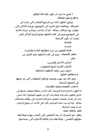 ‫2.تصور ما يجب أن يكون عليه هذا الواقع.‬
                                         ‫2-اقتراح حلول للمشكلة:‬
     ‫وتنبثق الحلول عادة من الرجوع للمصادر التي تبحث في‬
‫المشكلة ، ومناقشة ذوي الخبرة في الموضوع، وزيارة الماكن التي‬
‫عولجت بها مشكلت مماثلة ، كما أن الباحث يستخدم خبراته الذاتية‬
  ‫في الموضوع ويتم في هذه الخطوة وضع فرضية أو أكثر للحل ،‬
                                       ‫ويجب أن تكون الفرضية:‬
                                                ‫-واضحة.‬
                                                 ‫-محددة.‬
        ‫-قابلة للتطبيق من حيث متطلباتها المادية والبشرية.‬
       ‫3-اختيار الفرضيات : ويتم في هذه الخطوة تنفيذ العمل من‬
                                                       ‫خلل:‬
                               ‫-أساليب الختبار والتجريب.‬
                        ‫-الدوات اللزمة لجمع المعلومات.‬
                   ‫-جدول زمني لتنفيذ الخطوات المختلفة.‬
                                             ‫4-استخلص النتائج:‬
 ‫ويتم ذلك بعد تبويب وتصنيف وتحليل المعلومات التي تم جمعها‬
                                           ‫في الخطوة السابقة.‬
                             ‫5-إصدار التعميمات وتحديد المقترحات:‬
 ‫إذا أظهرت النتائج صحة الفرضيات فان الباحث يخطط لتوظيف نتائجها في‬
 ‫تعديل وتطوير ممارساته وممارسات كل من يعنيهم الموضوع ،كما يسعى‬
‫بحذر إلى إصدار تعميمات لتطبيق نتائج هذه التجربة على مواقف ومشكلت‬
 ‫مماثلة . وإذا لم تثبت صحة الفرضيات فإن على الباحث أن يصوغ فرضيات‬
                                              ‫جديدة ويعيد اختبارها.‬
                                               ‫اختيار مشكلت البحث:‬
  ‫يتطلب دور المشرف أن يعد المعلمين على اكتساب مهارة وملحظة‬
    ‫سلوكهم التعليمي ، وملحظة مدى فاعلية الساليب التي يستخدمها‬


                               ‫95‬
 