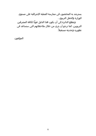 ‫يسترشد به المختصون في ممارسة العملية الشرافية على مستوى‬
                                         ‫الوزارة والحقل التربوي .‬
  ‫وتتطلع الدائرة إلى أن يكون هذا الدليل عونا لكافة المشرفين‬
  ‫التربويين، كما ترجو أن يثرى من خلل ملحظاتهم التي ستساعد في‬
                                         ‫تطويره وتحديثه مستقبل ً.‬


‫المؤلفون‬




                               ‫6‬
 