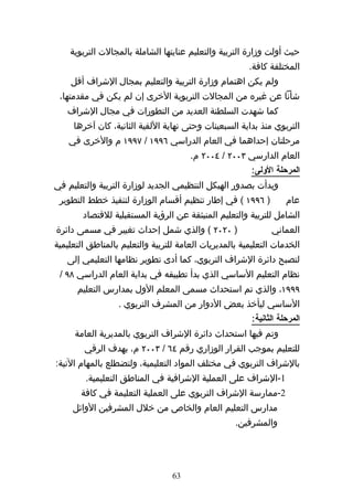 ‫حيث أولت وزارة التربية والتعليم عنايتها الشاملة بالمجالت التربوية‬
                                                        ‫المختلفة كافة.‬
    ‫ولم يكن اهتمام وزارة التربية والتعليم بمجال الشراف أقل‬
 ‫شأنا عن غيره من المجالت التربوية الخرى إن لم يكن في مقدمتها،‬
   ‫كما شهدت السلطنة العديد من التطورات في مجال الشراف‬
     ‫التربوي منذ بداية السبعينات وحتى نهاية اللفية الثانية، كان آخرها‬
    ‫مرحلتان إحداهما في العام الدراسي ٦٩٩١ / ٧٩٩١ م والخرى في‬
                                       ‫العام الدارسي ٣٠٠٢ / ٤٠٠٢ م.‬
                                                        ‫المرحلة الولى:‬
‫وبدأت بصدور الهيكل التنظيمي الجديد لوزارة التربية والتعليم في‬
 ‫) ٦٩٩١ ( في إطار تنظيم أقسام الوزارة لتنفيذ خطط التطوير‬            ‫عام‬
        ‫الشامل للتربية والتعليم المنبثقة عن الرؤية المستقبلية للقتصاد‬
‫) ٠٢٠٢ ( والذي شمل إحداث تغيير في مسمى دائرة‬                   ‫العماني‬
‫الخدمات التعليمية بالمديريات العامة للتربية والتعليم بالمناطق التعليمية‬
   ‫لتصبح دائرة الشراف التربوي، كما أدى تطوير نظامها التعليمي إلى‬
 ‫نظام التعليم الساسي الذي بدأ تطبيقه في بداية العام الدراسي ٨٩ /‬
      ‫٩٩٩١، والذي تم استحداث مسمى المعلم الول بمدارس التعليم‬
                  ‫الساسي ليأخذ بعض الدوار من المشرف التربوي .‬
                                                         ‫المرحلة الثانية:‬
     ‫وتم فيها استحداث دائرة الشراف التربوي بالمديرية العامة‬
        ‫للتعليم بموجب القرار الوزاري رقم ٤٦ / ٣٠٠٢ م، بهدف الرقي‬
‫بالشراف التربوي في مختلف المواد التعليمية، ولتضطلع بالمهام التية:‬
         ‫1-الشراف على العملية الشرافية في المناطق التعليمية.‬
       ‫2-ممارسة الشراف التربوي على العملية التعليمة في كافة‬
     ‫مدارس التعليم العام والخاص من خلل المشرفين الوائل‬
                                                    ‫والمشرفين.‬




                                  ‫36‬
 