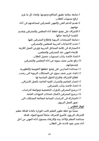 ‫3-متابعة سلمة تطبيق المناهج وجودتها، وإعداد كل ما يلزم‬
                                    ‫لرفع مستويات الطلب.‬
   ‫4-تقديم الدعم الفني والمهني للمشرفين لمساعدتهم في أداء‬
                                                   ‫مهامهم.‬
  ‫5-الشراف على وضع خطط أداء المعلمين والمشرفين وتقديم‬
                                     ‫التغذية الراجعة حيالها.‬
          ‫6-متابعة المستجدات التربوية واطلع المشرفين عليها.‬
             ‫7-تحديد الحتياجات التدريبية للمعلمين والمشرفين.‬
  ‫8-المشاركة في إقامة المشاغل التدريبية وورش العمل اللزمة‬
                    ‫للنماء المهني عند المشرفين والمعلمين.‬
               ‫9-إعداد قاعدة بيانات لمستويات تحصيل الطلب.‬
       ‫01-رفع تقارير نصف سنوية عن أداء المعلمين والمشرفين‬
                                               ‫ومستوياتهم.‬
   ‫11-مساعدة المدارس على وضع خططها التقويمية والتطويرية.‬
  ‫21-إعداد تقرير نصف سنوي عن المشكلت التربوية التي رصدت‬
                 ‫قطاع الشراف واقتراح الحلول المناسبة لها.‬
    ‫31-إصدار التعاميم والنشرات الفنية الخاصة بالعمل الشرافي.‬
                             ‫41-إعداد قاعدة بيانات بالمشرفين.‬
     ‫51-ترشيح المشرفين للدورات التخصصية ومواصلة الدراسات.‬
         ‫61-ترشيح المشرفين لعمال امتحانات الشهادات العامة.‬
     ‫71-المشاركة في الدراسات الميدانية لمعالجة المشكلت التي‬
                                      ‫تعيق العمل التربوي.‬
                                                 ‫الهيكل التنظيمي :‬
‫تمشيا مع خطة تطوير التعليم قامت الوزارة بإعادة هيكلة تنظيم‬
       ‫الشراف التربوي، فأصبح الشراف شامل ً لجميع المواد، هدفه‬
 ‫مساعدة المعلم والخذ بيده والرتقاء بمستوى أدائه المهني من أجل‬
                              ‫أداء متميز تعود فائدته على الطلب.‬


                              ‫46‬
 