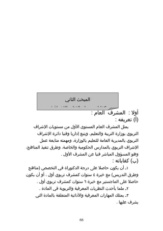 ‫المبحث الثاني‬
              ‫كفايات ومهام الفئات الشرافية‬
                                        ‫أول : المشرف العام :‬
                                                  ‫)أ( تعريفه :‬
    ‫يمثل المشرف العام المستوى الول من مستويات الشراف‬
      ‫التربوي بوزارة التربية والتعليم، ويتبع إداريا وفنيا دائرة الشراف‬
       ‫التربوي بالمديرية العامة للتعليم بالوزارة، ومهمته متابعة عمل‬
‫الشراف التربوي بالمدارس الحكومية والخاصة، وطرق تنفيذ المناهج،‬
                    ‫وهو المسؤول المباشر فنيا عن المشرف الول .‬
                                                     ‫)ب( كفاياته :‬
 ‫١ه أن يكون حاصل على درجة الدكتوراة في التخصص )مناهج‬
‫وطرق التدريس( مع خبرة ٤ سنوات كمشرف تربوي أول ، أو أن يكون‬
     ‫حاصل على الماجستير مع خبرة ٦ سنوات كمشرف تربوي أول .‬
       ‫٢ه ملما بأحدث النظريات المعرفية والتربوية في المادة .‬
     ‫٣ه يمتلك المهارات المعرفية والدائية المتعلقة بالمادة التي‬
                                                        ‫يشرف عليها .‬


                                ‫66‬
 