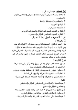‫)ب( السجلت : وتشمل ما يلي :‬
  ‫1.قاعدة بيانات للمشرفين الوائل للمادة والمشرفين والمعلمين الوائل‬
                                                          ‫والمعلمين .‬
                                   ‫2.ملحظات زيارة منطقة تعليمية .‬
                                                   ‫3.البرامج التدريبية‬
                                               ‫4.النشطة الشرافية .‬
           ‫5.التقارير الفصلية للمشرفين الوائل والمشرفين التربويين‬
                     ‫6.التقارير السنوية للمعلمين الوائل والمعلمين .‬
                        ‫ثانيا : المشرف الول مادة / مجال:‬
                                            ‫)أ( تعريفه :‬
  ‫يمثل المشرف الول المستوى الثاني من مستويات الشراف التربوي،‬
    ‫ويتبع إداريا مدير دائرة الشراف التربوي بالمديريات العامة أو إدارات‬
‫التربية والتعليم بالمناطق التعليمية، ويرتبط فنيا بالمشرف العام في دائرة‬
‫الشراف التربوي بالمديرية العامة للتعليم بالوزارة، ويقوم بالشراف على‬
                                       ‫مشرفي مادته أو مجاله بمنطقته .‬
                                                     ‫)ب( كفاياته :‬
   ‫1.يكون حاصل على مؤهل جامعي تربوي ويفضل أن يكون لديه درجة‬
                      ‫الماجستير في التخصص )مناهج وطرق تدريس( .‬
 ‫2.أن يكون أمضى ٤ سنوات على القل في وظيفة مشرف تربوي .‬
              ‫3.ملما بأحدث النظريات المعرفية والتربوية في المادة .‬
    ‫4.يمتلك المهارات المعرفية والدائية المتعلقة بالمادة التي يشرف‬
                                                                ‫عليها.‬
          ‫5.لديه القدرة للشراف على المشرفين الوائل والمشرفين‬
                                       ‫والمعلمين الوائل والمعلمين .‬
  ‫6.أن تكون لديه المهارات الدارية التي تؤهله لدارة العاملين معه .‬
            ‫7.أن يكون قادرا على التفاعل مع الخرين بشكل إيجابي‬
     ‫8.لديه القدرة على إعداد البحوث الجرائية والمشاغل التدريبية .‬


                                  ‫96‬
 
