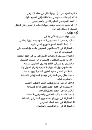 ‫9.لديه القدرة على البداع والبتكار في عمله الشرافي .‬
        ‫01.له إسهامات متميزة في عمله الشرافي كمشرف أول .‬
              ‫11.لديه القدرة على التطوير الذاتي والنمو المهني .‬
‫21. له بحوث ودراسات نوعية وإسهامات ذات أثر إيجابي على الحقل‬
                                    ‫التربوي في مجال إشرافه .‬
                                                  ‫)ج( مهامه :‬
                           ‫تشمل مهام المشرف الول ما يلي:‬
    ‫1.الشراف على أداء مشرفي المادة ومتابعته تربويا، بما في‬
              ‫ذلك إعداد الخطة السنوية لتوزيع العمل عليهم.‬
 ‫2.المشاركة في النماء المهني لمشرفي مادته، واطلعهم على‬
                                      ‫المستجدات التربوية.‬
  ‫3.التعاون مع مشرفي المادة وفريق التدريب في وضع الخطط‬
    ‫اللزمة لتدريب المعلمين، والمشاركة في تنفذها وتقيميها.‬
        ‫4.التنسيق مع مشرفي المادة ومديري المدارس لدراسة‬
     ‫ملحظاتهم حول الصعوبات التعليمية واقتراح الحلول لها؛‬
        ‫فضل ً عن السعي معهم لتطوير النظام التربوي بعامة.‬
     ‫5.إعداد تقارير عن المشرفين ورفعها للمسؤولين بالمنطقة‬
                                          ‫والمشرف العام.‬
         ‫6.الشراف على نواتج عمليات التعلم والتعليم والتقويم‬
           ‫والمشاركة في وضع خطط تطوير الداء وتنفيذها.‬
                       ‫7.الشراف على خطط تفعيل المناهج.‬
          ‫8.إعداد قاعدة بيانات المعلمين والمشرفين بالمنطقة.‬
     ‫9.المشاركة في توزيع أو إعادة توزيع المشرفين بالمنطقة.‬
                       ‫01.المشاركة في تقييم الداء المدرسي.‬
                    ‫11.المشاركة في إجراء البحوث والدراسات.‬




                             ‫07‬
 