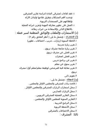 ‫21.عقد لقاءات لمشرفي المادة لدراسة تقارير المشرفين‬
         ‫وتحديد أهم المشكلت وطرق علجها ولتبادل الراء‬
                        ‫وإطلعهم على المستجدات التربوية.‬
      ‫31.العمل على تطوير معارفه المهنية وتعزيز خبراته العملية‬
               ‫بالطلع الذاتي والستفادة من خبرات زملئه.‬
‫)د( الستمارات والملفات والوثائق المنظمة لسير عمله :‬
          ‫)أ( الستمارات : وتشمل ما يلي ) أنظر الملحق رقم ٢( :‬
           ‫1.الخطة السنوية )زيارات ه تدريب ه اجتماعات ه تطوير(‬
                                           ‫2.تقرير زيارة مدرسة‬
                            ‫3.تقرير زيارة متابعة مشرف تربوي .‬
                               ‫4.تقرير فصلي عن مشرف تربوي‬
                                         ‫5.تقرير فصلي لمنجزات‬
                                      ‫6.تقرير عن برنامج تدريبي‬
                                        ‫7.تقرير سنوي عن معلم‬
   ‫8.تقرير مقابلة فنية للمرشحين لوظيفة معلم/معلم أول/ مشرف‬
                                                          ‫تربوي‬
                                                  ‫9.تقويم ذاتي‬
                                    ‫)ب( السجلت : وتشمل ما يلي :‬
            ‫1.قاعدة بيانات للمشرفين والمعلمين الوائل والمعلمين .‬
        ‫2.سجل استمارات الزيارات للمشرفين والمعلمين الوائل .‬
                                      ‫3.سجل الزيارات للمدارس‬
                   ‫4.سجل التقارير الفصلية للمشرفين التربويين .‬
                  ‫5.التقارير السنوية للمعلمين الوائل والمعلمين .‬
                                       ‫6.سجل البرامج التدريبية .‬
                                        ‫7.سجل النشطة التربوية‬
                                   ‫8.سجل الجتماعات بالمشرفين‬
                                             ‫ثالثا: المشرف :‬


                              ‫17‬
 