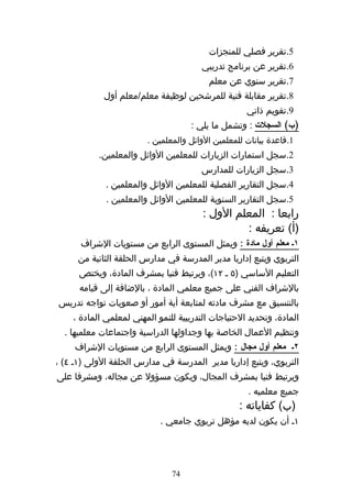 ‫5.تقرير فصلي للمنجزات‬
                                       ‫6.تقرير عن برنامج تدريبي‬
                                         ‫7.تقرير سنوي عن معلم‬
             ‫8.تقرير مقابلة فنية للمرشحين لوظيفة معلم/معلم أول‬
                                                    ‫9.تقويم ذاتي‬
                                    ‫)ب( السجلت : وتشمل ما يلي :‬
                        ‫1.قاعدة بيانات للمعلمين الوائل والمعلمين .‬
           ‫2.سجل استمارات الزيارات للمعلمين الوائل والمعلمين.‬
                                       ‫3.سجل الزيارات للمدارس‬
             ‫4.سجل التقارير الفصلية للمعلمين الوائل والمعلمين .‬
             ‫5.سجل التقارير السنوية للمعلمين الوائل والمعلمين .‬
                                        ‫رابعا : المعلم الول :‬
                                                 ‫)أ( تعريفه :‬
      ‫١ك معلم أول مادة : ويمثل المستوى الرابع من مستويات الشراف‬
      ‫التربوي ويتبع إداريا مدير المدرسة في مدارس الحلقة الثانية من‬
      ‫التعليم الساسي )٥ ه ٢١(، ويرتبط فنيا بمشرف المادة، ويختص‬
      ‫بالشراف الفني على جميع معلمي المادة ، بالضافة إلى قيامه‬
‫بالتنسيق مع مشرف مادته لمتابعة أية أمور أو صعوبات تواجه تدريس‬
    ‫المادة، وتحديد الحتياجات التدريبية للنمو المهني لمعلمي المادة ،‬
  ‫وتنظيم العمال الخاصة بها وجداولها الدراسية واجتماعات معلميها .‬
     ‫٢ك معلم أول مجال : ويمثل المستوى الرابع من مستويات الشراف‬
‫التربوي، ويتبع إداريا مدير المدرسة في مدارس الحلقة الولى )١ه ٤( ،‬
‫ويرتبط فنيا بمشرف المجال، ويكون مسؤول عن مجاله، ومشرفا على‬
                                                    ‫جميع معلميه .‬
                                                  ‫)ب( كفاياته :‬
                            ‫١ه أن يكون لديه مؤهل تربوي جامعي .‬




                               ‫47‬
 