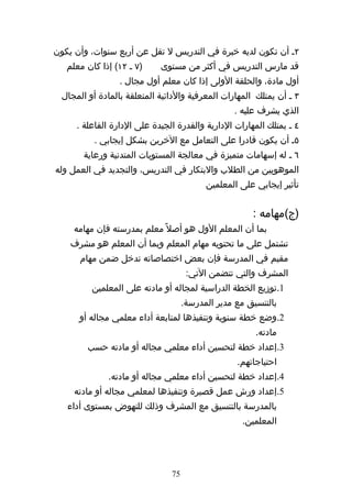 ‫٢ه أن تكون لديه خبرة في التدريس ل تقل عن أربع سنوات، وأن يكون‬
   ‫)٧ ه ٢١( إذا كان معلم‬     ‫قد مارس التدريس في أكثر من مستوى‬
                  ‫أول مادة، والحلقة الولى إذا كان معلم أول مجال .‬
  ‫٣ ه أن يمتلك المهارات المعرفية والدائية المتعلقة بالمادة أو المجال‬
                                                  ‫الذي يشرف عليه .‬
      ‫٤ ه يمتلك المهارات الدارية والقدرة الجيدة على الدارة الفاعلة .‬
           ‫٥ه أن يكون قادرا على التعامل مع الخرين بشكل إيجابي .‬
        ‫٦ ه له إسهامات متميزة في معالجة المستويات المتدنية ورعاية‬
‫الموهوبين من الطلب والبتكار في التدريس، والتجديد في العمل وله‬
                                           ‫تأثير إيجابي على المعلمين‬


                                                       ‫)ج(مهامه :‬
     ‫بما أن المعلم الول هو أصل ً معلم بمدرسته فإن مهامه‬
    ‫تشتمل على ما تحتويه مهام المعلم وبما أن المعلم هو مشرف‬
       ‫مقيم في المدرسة فإن بعض اختصاصاته تدخل ضمن مهام‬
                                      ‫المشرف والتي تتضمن التي:‬
          ‫1.توزيع الخطة الدراسية لمجاله أو مادته على المعلمين‬
                                     ‫بالتنسيق مع مدير المدرسة.‬
      ‫2.وضع خطة سنوية وتنفيذها لمتابعة أداء معلمي مجاله أو‬
                                                        ‫مادته.‬
         ‫3.إعداد خطة لتحسين أداء معلمي مجاله أو مادته حسب‬
                                                   ‫احتياجاتهم.‬
              ‫4.إعداد خطة لتحسين أداء معلمي مجاله أو مادته.‬
     ‫5.إعداد ورش عمل قصيرة وتنفيذها لمعلمي مجاله أو مادته‬
   ‫بالمدرسة بالتنسيق مع المشرف وذلك للنهوض بمستوى أداء‬
                                                     ‫المعلمين.‬




                                ‫57‬
 