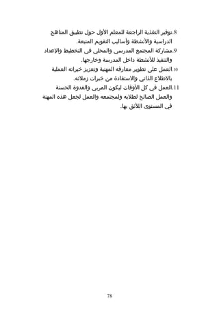‫8.توفير التغذية الراجعة للمعلم الول حول تطبيق المناهج‬
             ‫الدراسية والنشطة وأساليب التقويم المتبعة.‬
‫9.مشاركة المجتمع المدرسي والمحلي في التخطيط والعداد‬
               ‫والتنفيذ للنشطة داخل المدرسة وخارجها.‬
   ‫01.العمل على تطوير معارفه المهنية وتعزيز خبراته العملية‬
            ‫بالطلع الذاتي والستفادة من خبرات زملئه.‬
     ‫11.العمل في كل الوقات ليكون المربي والقدوة الحسنة‬
‫والعمل الصالح لطلبه ولمجتمعه والعمل لجعل هذه المهنة‬
                                ‫في المستوى اللئق بها.‬




                           ‫87‬
 