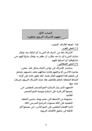 ‫المبحث الول‬
             ‫مفهوم الشراف التربوي وتطوره‬

                                     ‫أول : تعريف الشراف التربوي :‬
                                                ‫)١( المعنى اللغوى:‬
    ‫الشراف لغة من أشرف لك الشيء: أي أمكنك منه. ويقال‬
‫شارف الشيء أي دنا منه، وقارب أن يظفر به. ويقال ساروا إليهم حتى‬
                                      ‫شارفوهم؛ أي أشرفوا عليهم.‬
                                            ‫)٢( المعنى الصطلحي :‬
      ‫يستخدم الشراف في نواحي الحياة بشكل عام بمعنى:‬
  ‫مباشرة الخرين أو مراقبتهم وإثارة نشاطهم بقصد تحسينهم، ويحمل‬
    ‫في التعليم هذا المفهوم العام نفسه، لكنه يطبق عادة على أوجه‬
‫النشاط المتعلقة بالتعلم والتعليم. وقد عرف الشراف التربوي تعريفات‬
                                                        ‫عدة، منها:‬
      ‫-المجهود الذي يبذل لستثارة النمو المستمر للمعلمين حتى‬
          ‫يصبحوا أكثر قدرة على استثارة وتوجيه النمو المستمر‬
                                                    ‫للتلميذ.‬
       ‫- مجموعة من النشطة التي تعمم بهدف تحسين العملية‬
         ‫التعليمية على كافة مستويات البرنامج المدرسي كافة .‬
     ‫-إثارة اهتمام المعلمين على النمو الذاتي؛ حتى يصبحوا أكثر‬
                          ‫فاعلية في تحقيق الهداف التربوية.‬




                                ‫8‬
 