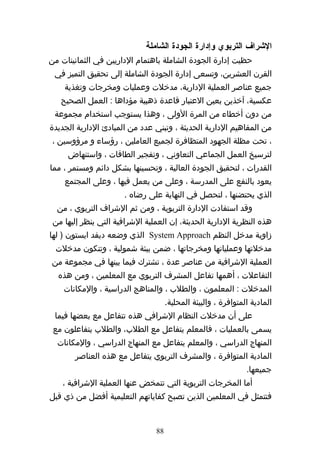 ‫الشراف التربوي وإدارة الجودة الشاملة‬
‫حظيت إدارة الجودة الشاملة باهتمام الداريين في الثمانينات من‬
 ‫القرن العشرين، وتسعى إدارة الجودة الشاملة إلى تحقيق التميز في‬
    ‫جميع عناصر العملية الدارية، مدخلت وعمليات ومخرجات وتغذية‬
   ‫عكسية، آخذين بعين العتبار قاعدة ذهبية مؤداها : العمل الصحيح‬
 ‫من دون أخطاء من المرة الولى ، وهذا يستوجب استخدام مجموعة‬
‫من المفاهيم الدارية الحديثة ، وتبني عدد من المبادئ الدارية الجديدة‬
 ‫، تحت مظلة الجهود المتظافرة لجميع العاملين ، رؤساء و مرؤوسين ،‬
     ‫لترسيخ العمل الجماعي التعاوني ، وتفجير الطاقات ، واستنهاض‬
‫القدرات ، لتحقيق الجودة العالية ، وتحسينها بشكل دائم ومستمر ، مما‬
    ‫يعود بالنفع على المدرسة ، وعلى من يعمل فيها ، وعلى المجتمع‬
                      ‫الذي يحتضنها ، لتحصل في النهاية على رضاه .‬
  ‫وقد استفادت الدارة التربوية ، ومن ثم الشراف التربوي ، من‬
 ‫هذه النظرية الدارية الحديثة، إن العملية الشرافية التي ينظر إليها من‬
‫زاوية مدخل النظم ‪ System Approach‬الذي وضعه ديفد ايستون ) لها‬
 ‫مدخلتها وعملياتها ومخرجاتها ، ضمن بيئة شمولية ، وتتكون مدخلت‬
‫العملية الشرافية من عناصر عدة ، تشترك فيما بينها في مجموعة من‬
  ‫التفاعلت ، أهمها تفاعل المشرف التربوي مع المعلمين ، ومن هذه‬
    ‫المدخلت : المعلمون ، والطلب ، والمناهج الدراسية ، والمكانات‬
                                     ‫المادية المتوافرة ، والبيئة المحلية.‬
 ‫على أن مدخلت النظام الشرافي هذه تتفاعل مع بعضها فيما‬
 ‫يسمى بالعمليات ، فالمعلم يتفاعل مع الطلب، والطلب يتفاعلون مع‬
  ‫المنهاج الدراسي ، والمعلم يتفاعل مع المنهاج الدراسي ، والمكانات‬
       ‫المادية المتوافرة ، والمشرف التربوي يتفاعل مع هذه العناصر‬
                                                                ‫جميعها.‬
    ‫أما المخرجات التربوية التي تتمخض عنها العملية الشرافية ،‬
‫فتتمثل في المعلمين الذين تصبح كفاياتهم التعليمية أفضل من ذي قبل‬


                                ‫88‬
 