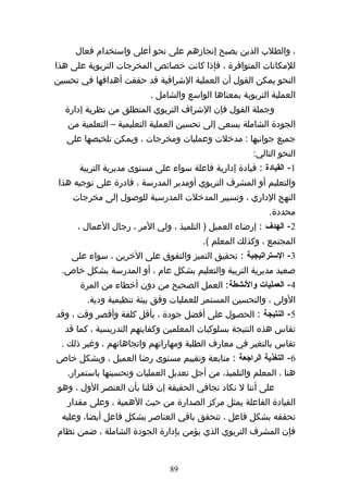 ‫، والطلب الذين يصبح إنجازهم على نحو أعلى واستخدام فعال‬
‫للمكانات المتوافرة ، فإذا كانت خصائص المخرجات التربوية على هذا‬
‫النحو يمكن القول أن العملية الشرافية قد حققت أهدافها في تحسين‬
                          ‫العملية التربوية بمعناها الواسع والشامل .‬
  ‫وجملة القول فإن الشراف التربوي المنطلق من نظرية إدارة‬
   ‫الجودة الشاملة يسعى إلى تحسين العملية التعليمية – التعلمية من‬
   ‫جميع جوانبها : مدخلت وعمليات ومخرجات ، ويمكن تلخيصها على‬
                                                       ‫النحو التالي:‬
      ‫1- القيادة : قيادة إدارية فاعلة سواء على مستوى مديرية التربية‬
 ‫والتعليم أو المشرف التربوي أومدير المدرسة ، قادرة على توجيه هذا‬
    ‫النهج الداري ، وتسيير المدخلت المدرسية للوصول إلى مخرجات‬
                                                           ‫محددة.‬
      ‫2- الهدف : إرضاء العميل ) التلميذ ، ولي المر ، رجال العمال ،‬
                                        ‫المجتمع ، وكذلك المعلم (.‬
    ‫3- الستراتيجية : تحقيق التميز والتفوق على الخرين ، سواء على‬
 ‫صعيد مديرية التربية والتعليم بشكل عام ، أو المدرسة بشكل خاص.‬
      ‫4- العمليات والنشطة: العمل الصحيح من دون أخطاء من المرة‬
        ‫الولى ، والتحسين المستمر للعمليات وفق بيئة تنظيمية ودية.‬
‫5- النتيجة : الحصول على أفضل جودة ، بأقل كلفة وأقصر وقت ، وقد‬
  ‫تقاس هذه النتيجة بسلوكيات المعلمين وكفايتهم التدريسية ، كما قد‬
 ‫تقاس بالتغير في معارف الطلبة ومهاراتهم واتجاهاتهم ، وغير ذلك .‬
‫6- التغذية الراجعة : متابعة وتقييم مستوى رضا العميل ، وبشكل خاص‬
   ‫هنا ، المعلم والتلميذ، من أجل تعديل العمليات وتحسينها باستمرار.‬
‫على أننا ل نكاد نجافي الحقيقة إن قلنا بأن العنصر الول ، وهو‬
   ‫القيادة الفاعلة يمثل مركز الصدارة من حيث الهمية ، وعلى مقدار‬
 ‫تحققه بشكل فاعل ، تتحقق باقي العناصر بشكل فاعل أيضا، وعليه‬
‫فإن المشرف التربوي الذي يؤمن بإدارة الجودة الشاملة ، ضمن نظام‬


                               ‫98‬
 