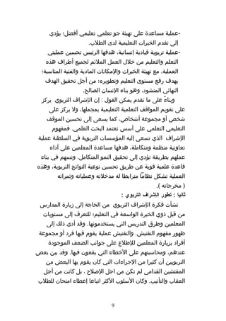 ‫-عملية مساعدة على تهيئة جو تعلمي تعليمي أفضل؛ يؤدي‬
                      ‫إلى تقدم الخبرات التعليمية لدى الطلب.‬
    ‫-عملية تربوية قيادية إنسانية، هدفها الرئيس تحسين عمليتي‬
   ‫التعلم والتعليم من خلل العمل الملئم لجميع أطراف هذه‬
  ‫العملية، مع تهيئة الخبرات والمكانات المادية والفنية المناسبة؛‬
   ‫بهدف رفع مستوى التعليم وتطويره؛ من أجل تحقيق الهدف‬
                    ‫النهائي المنشود، وهو بناء النسان الصالح.‬
  ‫وبناءً على ما تقدم يمكن القول : إن الإشراف التربوي يركز‬
     ‫على تقويم المواقف التعلمية التعليمية بمجملها، ول يركز على‬
    ‫شخص أو مجموعة أشخاص، كما يسعى إلى تحسين الموقف‬
      ‫التعليمي التعلمي على أسس تعتمد البحث العلمي. فمفهوم‬
 ‫الإشراف الذي تسعى إليه المؤسسات التربوية في السلطنة عملية‬
     ‫تعاونية منظمة ومتكاملة، هدفها مساعدة المعلمين على أداء‬
  ‫عملهم بطريقة تؤدي إلى تحقيق النمو المتكامل، وتسهم في بناء‬
‫قاعدة علمية قوية عن طريق تحسين نوعية النواتج التربوية، وهذه‬
         ‫العملية تشكل نظاما مترابطا له مدخلته وعملياته وثمراته‬
                                                     ‫) مخرجاته (.‬
                                     ‫ثانيا : تطور الإشراف التربوي :‬
 ‫نشأت فكرة الإشراف التربوي من الحاجة إلى زيارة المدارس‬
  ‫من قبل ذوي الخبرة الواسعة في التعليم؛ للتعرف إلى مستويات‬
    ‫المعلمين وطرق التدريس التي يستخدمونها. وقد أدى ذلك إلى‬
 ‫ظهور مفهوم التفتيش. والتفتيش عملية يقوم فيها فرد أو مجموعة‬
    ‫أفراد بزيارة المعلمين للطلع على جوانب الضعف الموجودة‬
‫عندهم، ومحاسبتهم على الخطاء التي يقعون فيها. وقد بين بعض‬
   ‫التربويين أن كثيرا من الجراءات التي كان يقوم بها البعض من‬
   ‫المفتشين القدامى لم تكن من اجل الصلح ، بل كانت من أجل‬
‫العقاب والتأنيب. وكان السلوب الكثر اتباعا إعطاء امتحان للطلب‬


                                 ‫9‬
 