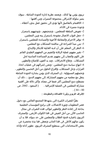 ‫تربوي يؤمن بها كذلك ، ويعتمد نظرية إدارة الجودة الشاملة ، سوف‬
             ‫يتميز سلوكه الشرافي بمجموعة المميزات ومن أهمها :‬
    ‫1- الهتمام بالتفاصيل لنها تؤدي إلى تحقيق عمل بدون أخطاء ،‬
                                           ‫وجودة متميزة في الداء.‬
     ‫2- تفويض السلطة للمتعلمين ، وتشجيعهم ، وتوجيههم باستمرار.‬
        ‫3- جعل قنوات التصال مفتوحة باستمرار بينه وبين المعلمين.‬
   ‫4- توفير الحترام والمعاملة الخوية والمساندة للمعلمين باستمرار.‬
          ‫5- تبني مبدأ الصراحة في مناقشة المشكلت مع المعلمين.‬
           ‫6- النظر إلى المعلم على أن لديه القابلية للبتكار والبداع.‬
    ‫7- تغيير مفهوم عملية الرقابة والتقييم من المفهوم التقليدي القائم‬
       ‫على اللوم والعقاب إلى مفهوم تقديم المساعدة المناسبة لحل‬
     ‫المشكلت ، وعلج النحرافات ، ومد يد العون للصلح والتطوير.‬
   ‫8- انتهاج سياسة دمج المعلمين : وتعني إشراكهم في عمليات اتخاذ‬
‫القرارات وحل المشكلت، واقتراح الحلول من أجل التحسين والتطوير ،‬
‫وتحميلهم المسؤولية ، إن المشرف الذي يؤمن بجدارة الجودة الشاملة‬
  ‫ينتقل مع معلميه من مفهوم المشاركة، إلى مفهوم الدمج ، ، ذلك أن‬
  ‫مصطلح دمج المعلمين أكثر عمقا في معناه، وأكثر دللة على أهمية‬
 ‫) السعود ، 2002، ص‬        ‫مشاركة المعلمين في العملية الشرافية .‬
                                                        ‫08 – 48 ( .‬
                         ‫الشراف التربوي وثورة التصالت والمعلومات :‬

 ‫نظرا للتغيرات الكبيرة التي يشهدها المجتمع العالمي مع دخول‬
    ‫عصر المعلومات وثورة التصالت، فإن برامج المؤسسات التعليمية‬
     ‫بحاجة إلى إعادة النظر والتطوير لتواكب هذه التغيرات في مجال‬
  ‫الحاسب اللي من أجل العيش في هذا الكوكب الرضي، والمشرف‬
   ‫التربوي باعتباره قدوة الطلب والمعلمين على حد سواء، فل بد أن‬
   ‫يكون مثالهم العلى في هذا الجانب ونعطي هنا نبذة مختصرة عن‬
 ‫بعض الستخدامات التي يستطيع المشرف التربوي تطوير أدائه وأداء‬


                                ‫09‬
 