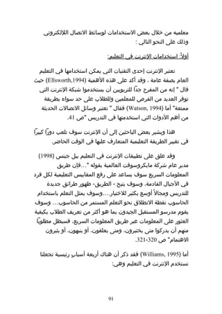 ‫معلميه من خلل بعض الستخدامات لوسائط التصال الللكتروني‬
                                           ‫وذلك على النحو التالي :‬

                               ‫أول ً: استخدامات النترنت في التعليم:‬

  ‫تعتبر النترنت إحدى التقنيات التي يمكن استخدامها في التعليم‬
‫العام بصفة عامة ، وقد أكد على هذه الهمية )4991,‪ (Ellsworth‬حيث‬
  ‫قال " إنه من المفرح جدا للتربويين أن يستخدموا شبكة النترنت التي‬
    ‫توفر العديد من الفرص للمعلمين وللطلب على حد سواء بطريقة‬
   ‫ممتعة" أما )4991 ,‪ (Watson‬فقال " تعتبر وسائل التصالت الحديثة‬
             ‫من أهم الدوات التي استخدمتها في التدريس "ص 14.‬

‫هذا ويشير بعض الباحثين إلى أن النترنت سوف تلعب دورا كبيرا‬
       ‫في تغيير الطريقة التعليمية المتعارف عليها في الوقت الحاضر.‬

 ‫وقد علق على تطبيقات النترنت في التعليم بيل جيتس )8991(‬
         ‫مدير عام شركة مايكروسوفت العالمية بقوله "…فإن طريق‬
‫المعلومات السريع سوف يساعد على رفع المقاييس التعليمية لكل فرد‬
     ‫في الجيال القادمة، وسوف يتيح - الطريق- ظهور طرائق جديدة‬
 ‫للتدريس ومجال ً أوسع بكثير للختيار….وسوف يمثل التعلم باستخدام‬
‫الحاسوب نقطة النطلق نحو التعلم المستمر من الحاسوب… وسوف‬
‫يقوم مدرسو المستقبل الجيدون بما هو أكثر من تعريف الطلب بكيفية‬
 ‫العثور على المعلومات عبر طريق المعلومات السريع، فسيظل مطلوبا‬
    ‫منهم أن يدركوا متى يختبرون، ومتى يعلقون، أو ينبهون، أو يثيرون‬
                                           ‫الهتمام" ص 023-123.‬

  ‫أما )5991 ,‪ (Williams‬فقد ذكر أن هناك أربعة أسبابٍ رئيسية تجعلنا‬
                                ‫نستخدم النترنت في التعليم وهي:‬




                               ‫19‬
 