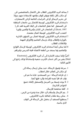 ‫5.يساعد البريد اللكتروني الطلب على التصال بالمتخصصين في‬
 ‫أي مكان بأقل تكلفة وتوفير للوقت والجهد للستفادة منهم سواءً‬
 ‫في تحرير الرسائل أو في الدراسات الخاصة أو في الستشارات.‬
‫6.استخدام البريد اللكتروني كوسيط للتصال بين جامعات السلطنة‬
  ‫في المستقبل كما تفعل الجامعات في البلد الغربية فقد ذكر )‬
    ‫7991 ,‪ (Scott‬أن الجامعات في اليابان وأمريكا والصين وأوربا‬
               ‫اعتمدت البريد اللكتروني كوسيلة اتصال معتمدة.‬
   ‫7.استخدام البريد اللكتروني كوسيلة اتصال بين الشؤون الدارية‬
        ‫بالوزارة والطلب وذلك بإرسال التعاميم والوراق المهمة‬
                                           ‫والعلنات للطلب.‬
‫8.كما يمكن أيضا استخدام البريد اللكتروني كوسيلة لرسال اللوائح‬
 ‫والتعاميم وما يستجد من أنظمة لعضاء هيئة التدريس وغيرهم.‬

    ‫أخيرا وكما سبقت الشارة إلى أن البريد اللكتروني )‪Electronic‬‬
‫‪ (Mail‬يعتبر من أكثر خدمات النترنت شعبية واستخداما وذلك راجع إلى‬
                                                     ‫المور التالية:‬

           ‫1. سرعة وصول الرسالة، حيث يمكن إرسال رسالة إلى‬
                            ‫أي مكان في العالم خلل لحظات.‬
            ‫2. إن قراءة الرسالة - من المستخدم- عادة ما تتم في‬
                    ‫وقت قد هيأ نفسه للقراءة والرد عليها أيضا.‬
            ‫3. ل يوجد وسيط بين المرسل والمستقبل )إلغاء جميع‬
                                            ‫الحواجز الدارية(.‬
                                     ‫4. كلفة منخفضة للرسال.‬
        ‫5. يتم الرسال واستلم الرد خلل مدة وجيزة من الزمن .‬
                  ‫6. يمكن ربط ملفات إضافية بالبريد اللكتروني.‬
            ‫7.يستطيع المستفيد أن يحصل على الرسالة في الوقت‬
                                                 ‫الذي يناسبه.‬


                               ‫59‬
 