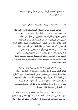 ‫8.يستطيع المستفيد إرسال رسائل عدة إلى جهات مختلفة‬
                                                ‫في الوقت نفسه.‬



            ‫ثالثا: استخدامات القوائم البريدية )‪ (Mailing List‬في التعليم:‬
                                                                   ‫ً‬

 ‫القوائم البريدية تعرف اختصارا باسم القائمة )‪ (list‬وهي تتكون‬
    ‫من عناوين بريدية تحتوي في العادة على عنوان بريدي واحد يقوم‬
       ‫بتحويل جميع الرسائل المرسلة إليه إلى كل عنوان في القائمة.‬
        ‫وبمعنى آخر فإن اللوائح البريدية المسماة )مجموعة المناقشة‬
‫إلكترونيا( هي لئحة من عناوين البريد اللكتروني ويمكن الشتراك )أو‬
       ‫النضمام( بلئحة بريدية ما من خلل الطلب من المسؤول عنها‬
          ‫المسمى بمدير اللئحة. ورغم أن هناك بعض اللوائح تعمل‬
      ‫كمجموعات مناقشة فإن بعضها الخر يستعمل في المقام الول‬
   ‫كوسيلة لتوزيع المعلومات. مثل ً قد تستعمل مؤسسة متطوعة لئحة‬
‫بريدية ما لنشر مجلتها الشهرية. كما أن هناك قوائم بريدية عامة وأخرى‬
                                                ‫خاصة)7991 ,‪.(Steele‬‬

     ‫وتجدر الشارة إلى أن هناك نوعين من اللوائح أو القوائم ،‬
    ‫فهناك قوائم معدلة )‪ (Moderated mailing List‬وهذا يعنى أن أي‬
 ‫مقال يرسل يعرض على شخص يسمى )‪ (Moderator‬يقوم بالطلع‬
   ‫على المقال للتأكد من أن موضوعه مناسب لطبيعة القائمة ثم يقوم‬
       ‫بنسخ وتعميم تلك المقالت المناسبة ، أما القوائم غير المعدلة )‬
  ‫‪ (Unmoderated‬فإن الرسالة المرسلة ترسل إلى جميع المستخدمين‬
                              ‫دون النظر إلى محتواها )4991,‪.(Eager‬‬

 ‫والقوائم العامة تناقش عددا من المواضيع فمهما كان اهتمامك‬
‫سوف تجد من يشاركك هذا الهتمام على مستوى العالم، ول يستطيع‬
‫أحد حصر جميع القوائم البريدية في العالم لن بعضها غير معلن أصلً‬

                                 ‫69‬
 