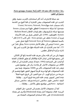 ‫رابعا: استخدامات نظام مجموعات الخبار)‪News groups, Usenet, Net‬‬
                                                          ‫ً‬
                                                 ‫‪ (news‬في التعليم:‬

‫تعد شبكة الخباريات أحد أكثر استخدامات النترنت شعبية، وقبل‬
‫الحديث عن هذه المجموعات ينبغي الشارة أن هذا النوع من الخدمة‬
       ‫يأخذ مسميات عدة منها)‪Usenet, Net news, Network, News‬‬
 ‫‪ ،(groups‬أما شبكة ‪ Compuserve‬فتطلق عليها اسم منتديات ‪forums‬‬
   ‫وتسميها شبكة مايكروسوفت نظم لوحات العلن ‪Bulletin Board‬‬
    ‫‪) .System‬هونيكوت، 6991(. لكن البعض يفرق بين هذه السماء‬
‫ويرى أن ‪ Uesnet‬تختلف عن ‪ ، News groups‬لكن كاتب )7141( قال "‬
     ‫بالنسبة لمصطلح ‪ Netnwes‬أو ‪ Network News‬فإنها تحمل نفس‬
‫معنى ‪ Usenet‬وتشير إلى نظام الخبار ‪ News system‬بشكل عام" ص‬
  ‫571. كما تجدر الشارة بأن هذه الشبكة مثلها مثل النترنت ليس لها‬
                                    ‫إدارة مركزية أو هيكل تنظيمي.‬

  ‫ومهما يكن من أمر فإنه يمكن تعريف هذه الخدمة بأنها كل الماكن‬
‫التي يجتمع فيها الناس لتبادل الراء والفكار أو تعليق العلنات العامة‬
‫أو البحث على المساعدة )4991 ,‪ .(Eager‬وتجدر الشارة إلى أن هناك‬
    ‫اللف من مجموعات الخبار، كل واحدة تركز على موضوع معين.‬
    ‫ويقدر عدد هذه المجموعات بأكثر من 00061 مجموعة. ومما يميز‬
‫هذه المجموعات هو أنها مرتبة هرميا لتسهيل العثور عليها وتنقسم كل‬
   ‫شريحة من شرائح الهرم - أن صح التعبير- إلى فروع ثانوية فمثل ً :‬
     ‫‪Comp‬تعني كمبيوتر. وتحت هذه الشريحة فروع أخرى… وهكذا‬
   ‫البقية. ‪Sci‬تعني علوم. ‪Rec‬تعني استراحة وترفيه. ‪Soc‬تعني مسائل‬
         ‫اجتماعية. ‪News‬تعني مواضيع تتعلق بالخبار…..وهكذا….‬

     ‫كما أن مجموعات الخبار تنقسم إلى قسمين- مثل القوائم‬
‫البريدية- هناك مجموعة أخبار معدلة )‪ (Moderated‬وأخرى غير معدله‬
      ‫)‪ ،(Unmoderated‬ففي حالة استخدام المجموعات المعدلة تمر‬

                               ‫99‬
 