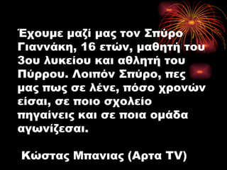 Έχουμε μαζί μας τον Σπύρο Γιαννάκη, 16 ετών, μαθητή του 3ου λυκείου και αθλητή του Πύρρου. Λοιπόν Σπύρο, πες μας πως σε λένε, πόσο χρονών είσαι, σε ποιο σχολείο πηγαίνεις και σε ποια ομάδα αγωνίζεσαι.  Κώστας Μπανιας (Αρτα TV) 