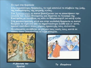  Το νερό στη θρησκεία 
 Στις περισσότερες θρησκείες, το νερό αποτελεί το σύμβολο της ζωής, 
της καθαρότητας, της ψυχικής υγείας. 
 Στο Χριστιανισμό, οι πιστοί βαπτίζονται για να αποκτήσουν την 
ευλογία του Αγίου Πνεύματος και δέχονται το Άγιασμα της 
Εκκλησίας με ευλάβεια, ως κάτι το θαυματουργό για καλή υγεία. 
 Στη μουσουλμανική, αλλά και στην ιουδαϊκή θρησκεία οι πιστοί 
θεωρούν το νερό ένα από τα σημαντικότερα αγαθά και γι’ αυτό, 
προτού εισέλθουν στους χώρους προσευχής τους, πλένονται. 
 Οι ινδουιστές συνήθιζαν να χτίζουν τους ναούς τους, κοντά σε 
τόπους όπου επικρατούσε το υγρό στοιχείο. 
Η βάπτιση του 
Χριστού 
Τα Θεοφάνεια 
 