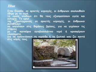 Έθιμα 
Στην Ελλάδα, σε αρκετές περιοχές, οι άνθρωποι ακολουθούν 
έθιμα με το νερό, 
τα οποία νιώθουν ότι θα τους εξασφαλίσουν υγεία και 
ευτυχία. Το πρωί 
της Πρωτοχρονιάς σε αρκετές περιοχές, οι άνθρωποι 
συνηθίζουν 
να πηγαίνουν στις δημόσιες βρύσες, για να γεμίσουν τις 
στάμνες 
με το καινούριο αγιοβασιλιάτικο νερό ή προσφέρουν 
γλυκίσματα, 
για να καλοπιάσουν τη νεράιδα ή το ξωτικό που ζει κοντά 
στις πηγές τους. 
 