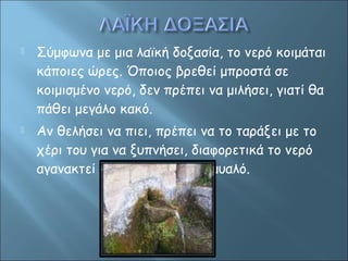  Σύμφωνα με μια λαϊκή δοξασία, το νερό κοιμάται 
κάποιες ώρες. Όποιος βρεθεί μπροστά σε 
κοιμισμένο νερό, δεν πρέπει να μιλήσει, γιατί θα 
πάθει μεγάλο κακό. 
 Αν θελήσει να πιει, πρέπει να το ταράξει με το 
χέρι του για να ξυπνήσει, διαφορετικά το νερό 
αγανακτεί και του παίρνει το μυαλό. 
